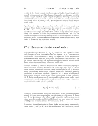 92                               CATATAN 17. GAS IDEAL MONOATOMIK

bernilai kecil. Dalam banyak contoh, sayangnya, tingkat-tingkat energi suatu
asembli berjarak amat rapat dibandingkan dengan nilai energi tingkat energi itu
sendiri. Dengan demikian tingkat-tingkat energi dapat dikelompokkan menjadi
suatu grup dengan lebar energi ∆ǫj untuk tingkat-tingkat energi yang memiliki
yang energi antara ǫj dan ǫj + ∆ǫj . Setiap grup ini dirujuk sebagai tingkat
energi makro.

Nyatakan bahwa Gj merepresentasikan jumlah total keadaan energi yang
mungkin dalam tingkat energi sampai dan termasuk yang memiliki energi ǫj .
Jumlah keadaaan energi yang mungkin ∆Gj dalam tingkat energi makro terse-
but adalah sama dengan jumlah keadaan-keadaan energi dalam semua tingkat
energi yang termasuk ke dalam tingkat energi makro tersebut. Jadi, ∆Gj tak
lain adalah degenerasi dari tingkat energi makro, di mana degenerasi ini muncul
karena terjadinya pengelompokan sejumlah besar tingkat-tingkat energi, akan
tetapi gj ditetapkan dari sifat alami asembli.




17.2      Degenerasi tingkat energi makro

Bayangkan bilangan kuantum nx , ny , nz merupakan label tiga buah sumbu
yang saling tegak lurus. Setiap kombinasi tiga angka nx , ny , nz akan mendeﬁn-
isikan sebuah titik dalam ruang-n. Setiap titik seperti itu terkait dengan suatu
keadaan energi yang mungkin, memberikan nilai bilangan kuantum positif. Da-
pat diambil bahwa setiap titik terdapat dalam kubus dengan panjang rusuk
dalam satuan panjang sehingga volumenya adalah satu.

Bilangan kuantum nj berkaitan dengan sebuah vektor dalam ruang-n yang di-
hitung dari pusat koordinat ke setiap titik, karena n2 = n2 + n2 + n2 . Dalam
                                                       j     x   y     z
sistem, dengan volume yang diberikan, energi hanya bergantun dari nj , sehingga
semua kedaan energi dengan energi yang saya berada pada permukaan bola den-
gan jari-jari nj dari pusat koordinat. Karena nx , ny , nz semua bernilai positif,
dan terdapat satu titik setiap satuan volume dalam ruang-n, maka jumlah to-
tal Gj dari semua keadaan energi yang mungkin, dalam semua tingkat energi
sampai dan termasuk yang memiliki energi ǫj , adalah sama dengan volume satu
oktan dari bola dengan jari-jari nj , yaitu


                                   1 4 3  π
                            Gj =    × πn = n3 .                            (17.2)
                                   8 3 j  6 j

Kulit bola sudah tentu akan memotong beberapa sel satuan sehingga tidak jelas
apakah titik yang merepresentasikan suatu keadaan energi terdapat di dalam
atau di luar permukaan bola. Akan tetapi, untuk nilai nj besar, yang meru-
pakan kasus kebanyakan molekul-molekul suatu gas pada temperatur umum,
ketidakpastian ini menjadi dapat diabaikan karena kecil.

Selanjutnya, jumlah keadaan energi dalam tingkat keadaan makro yang memiliki
energi antara ǫj dan ǫj + ∆ǫj , atau degenerasi tingkat energi makro ∆Gj adalah
 