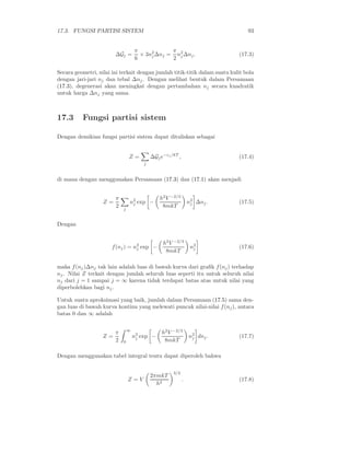 17.3. FUNGSI PARTISI SISTEM                                                     93


                                    π            π
                        ∆Gj =         × 3n2 ∆nj = n2 ∆nj .
                                          j                                 (17.3)
                                    6            2 j

Secara geometri, nilai ini terkait dengan jumlah titik-titik dalam suatu kulit bola
dengan jari-jari nj dan tebal ∆nj . Dengan melihat bentuk dalam Persamaan
(17.3), degenerasi akan meningkat dengan pertambahan nj secara kuadratik
untuk harga ∆nj yang sama.



17.3      Fungsi partisi sistem

Dengan demikian fungsi partisi sistem dapat dituliskan sebagai


                                Z=          ∆Gj e−ǫj /kT ,                  (17.4)
                                        j


di mana dengan menggunakan Persamaan (17.3) dan (17.1) akan menjadi


                        π                       h2 V −2/3
                   Z=           n2 exp −
                                 j                               n2 ∆nj .
                                                                  j         (17.5)
                        2   j
                                                 8mkT


Dengan


                                                 h2 V −2/3
                       f (nj ) = n2 exp −
                                  j                               n2
                                                                   j        (17.6)
                                                  8mkT

maka f (nj )∆nj tak lain adalah luas di bawah kurva dari graﬁk f (nj ) terhadap
nj . Nilai Z terkait dengan jumlah seluruh luas seperti itu untuk seluruh nilai
nj dari j = 1 sampai j = ∞ karena tidak terdapat batas atas untuk nilai yang
diperbolehkan bagi nj .

Untuk suatu aproksimasi yang baik, jumlah dalam Persamaan (17.5) sama den-
gan luas di bawah kurva kontinu yang melewati puncak nilai-nilai f (nj ), antara
batas 0 dan ∞ adalah


                        π       ∞
                                                 h2 V −2/3
                   Z=               n2 exp −
                                     j                           n2 dnj .
                                                                  j         (17.7)
                        2   0                     8mkT

Dengan menggunakan tabel integral tentu dapat diperoleh bahwa

                                                      3/2
                                            2πmkT
                                Z=V                          .              (17.8)
                                              h2
 
