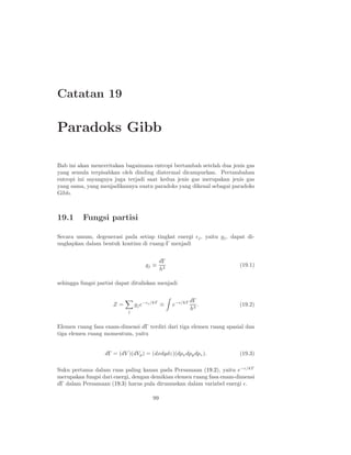 Catatan 19

Paradoks Gibb

Bab ini akan menceritakan bagaimana entropi bertambah setelah dua jenis gas
yang semula terpisahkan oleh dinding diatermal dicampurkan. Pertambahan
entropi ini sayangnya juga terjadi saat kedua jenis gas merupakan jenis gas
yang sama, yang menjadikannya suatu paradoks yang dikenal sebagai paradoks
Gibb.



19.1      Fungsi partisi

Secara umum, degenerasi pada setiap tingkat energi ǫj , yaitu gj , dapat di-
ungkapkan dalam bentuk kontinu di ruang-Γ menjadi


                                             dΓ
                                    gj ≡                              (19.1)
                                             h3

sehingga fungsi partisi dapat dituliskan menjadi


                                                           dΓ
                      Z=        gj e−ǫj /kT ≡     e−ǫ/kT      .       (19.2)
                            j
                                                           h3


Elemen ruang fasa enam-dimensi dΓ terdiri dari tiga elemen ruang spasial dan
tiga elemen ruang momentum, yaitu


                   dΓ = (dV )(dVp ) = (dxdydz)(dpx dpy dpz ).         (19.3)

Suku pertama dalam ruas paling kanan pada Persamaan (19.2), yaitu e−ǫ/kT
merupakan fungsi dari energi, dengan demikian elemen ruang fasa enam-dimensi
dΓ dalam Persamaan (19.3) harus pula dirumuskan dalam variabel energi ǫ.

                                        99
 