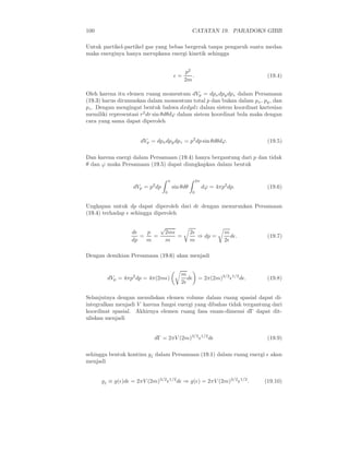 100                                                CATATAN 19. PARADOKS GIBB

Untuk partikel-partikel gas yang bebas bergerak tanpa pengaruh suatu medan
maka energinya hanya merupkana energi kinetik sehingga


                                              p2
                                         ǫ=      .                                (19.4)
                                              2m

Oleh karena itu elemen ruang momentum dVp = dpx dpy dpz dalam Persamaan
(19.3) harus dirumuskan dalam momentum total p dan bukan dalam px , py , dan
pz . Dengan mengingat bentuk bahwa dxdydz dalam sistem koordinat kartesian
memiliki representasi r2 dr sin θdθdϕ dalam sistem koordinat bola maka dengan
cara yang sama dapat diperoleh


                      dVp = dpx dpy dpz = p2 dp sin θdθdϕ.                        (19.5)

Dan karena energi dalam Persamaan (19.4) hanya bergantung dari p dan tidak
θ dan ϕ maka Persamaan (19.5) dapat diungkapkan dalam bentuk

                                     π                   2π
                   dVp = p2 dp           sin θdθ              dϕ = 4πp2 dp.       (19.6)
                                 0                   0


Ungkapan untuk dp dapat diperoleh dari dǫ dengan menurunkan Persamaan
(19.4) terhadap ǫ sehingga diperoleh

                              √
                  dǫ   p       2mǫ                 2ǫ                 m
                     =   =         =                  ⇒ dp =             dǫ.      (19.7)
                  dp   m        m                  m                  2ǫ

Dengan demikian Persamaan (19.6) akan menjadi


                                             m
        dVp = 4πp2 dp = 4π(2mǫ)                 dǫ        = 2π(2m)3/2 ǫ1/2 dǫ.    (19.8)
                                             2ǫ

Selanjutnya dengan menuliskan elemen volume dalam ruang spasial dapat di-
integralkan menjadi V karena fungsi energi yang dibahas tidak tergantung dari
koordinat spasial. Akhirnya elemen ruang fasa enam-dimensi dΓ dapat dit-
uliskan menjadi


                           dΓ = 2πV (2m)3/2 ǫ1/2 dǫ                               (19.9)

sehingga bentuk kontinu gj dalam Persamaan (19.1) dalam ruang energi ǫ akan
menjadi


      gj ≡ g(ǫ)dǫ = 2πV (2m)3/2 ǫ1/2 dǫ ⇒ g(ǫ) = 2πV (2m)3/2 ǫ1/2 .              (19.10)
 