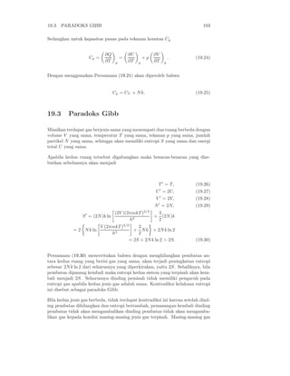 19.3. PARADOKS GIBB                                                            103

Sedangkan untuk kapasitas panas pada tekanan konstan Cp


                             ∂Q             ∂U             ∂V
                    Cp =                =            +p                 .   (19.24)
                             ∂T     p       ∂T   p         ∂T       p


Dengan menggunakan Persamaan (19.21) akan diperoleh bahwa


                                   Cp = CV + N k.                           (19.25)



19.3      Paradoks Gibb

Misalkan terdapat gas berjenis sama yang menempati dua ruang berbeda dengan
volume V yang sama, temperatur T yang sama, tekanan p yang sama, jumlah
partikel N yang sama, sehingga akan memiliki entropi S yang sama dan energi
total U yang sama.

Apabila kedua ruang tersebut digabungkan maka besaran-besaran yang dise-
butkan sebelumnya akan menjadi



                                                            T ′ = T,        (19.26)
                                                                ′
                                                           U = 2U,          (19.27)
                                                           V ′ = 2V,        (19.28)
                                                           N ′ = 2N,        (19.29)
                                                     3/2
                                   (2V )(2πmkT )            3
                 S ′ = (2N )k ln                           + (2N )k
                                          h3                2
                           V (2πmkT )3/2    3
            = 2 N k ln                    + N k + 2N k ln 2
                                h3          2
                                        = 2S + 2N k ln 2 > 2S.              (19.30)


Persamaan (19.30) menceritakan bahwa dengan menghilangkan pembatas an-
tara kedua ruang yang berisi gas yang sama, akan terjadi peningkatan entropi
sebesar 2N k ln 2 dari seharusnya yang diperkirakan, yaitu 2S. Sebaliknya, bila
pembatas dipasang kembali maka entropi kedua sistem yang terpisah akan kem-
bali menjadi 2S. Seharusnya dinding pemisah tidak memiliki pengaruh pada
entropi gas apabila kedua jenis gas adalah sama. Kontradiksi kelakuan entropi
ini disebut sebagai paradoks Gibb.

Bila kedua jenis gas berbeda, tidak terdapat kontradiksi ini karena setelah dind-
ing pembatas dihilangkan dan entropi bertambah, pemasangan kembali dinding
pembatas tidak akan mengambalikan dinding pembatas tidak akan mengamba-
likan gas kepada kondisi masing-masing jenis gas terpisah. Masing-masing gas
 