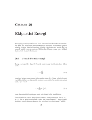 Catatan 20

Ekipartisi Energi

Bila energi partikel-partikel dalam suatu sistem berbentuk kuadrat dari koordi-
nat posisi dan momentum sistem maka setiap suku yang mengandung kuadrat
tersebut tersebut akan berkontribusi terhadap energi rata-rata sebesar 1 kT di
                                                                        2
mana T adalah temperatur sistem. Hal ini akan dibahas sebagai suatu aplikasi
dari statistik Maxwell-Boltzmann.




20.1      Bentuk-bentuk energi

Energi suatu partikel dapat berbentuk murni energi kinetik, misalnya dalam
arah-x


                                          p2
                                           x
                                   ǫx =      ,                            (20.1)
                                          2m


yang juga berlaku sama dengan dalam arah-y dan arah-z. Dapat pula berbentuk
energi kinetik dan energi potensial, misalnya pada osilator harmonik, yang untuk
arah-x-nya adalah


                                     p2
                                      x  1
                              ǫx =      + µx2 ,                           (20.2)
                                     2m 2


yang akan memiliki bentuk yang sama pula dalam kedua arah lainnya.

Dengan demikian, secara lengkap suku energi ǫ merupakan fungsi dari x, y, z,
px , py , dan pz atau koordinat dari ruang fasa enam-dimensi Γ. Suatu bentuk
lengkap ǫ yang bergantung kuadrat dari koordinat-koordinat ruang Γ adalah

                                      107
 