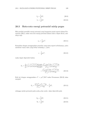 20.3. RATA-RATA ENERGI POTENSIAL MIRIP PEGAS                                 109



                                       1
                                   ǫy =  kT,                               (20.9)
                                       2
                                       1
                                   ǫz = kT.                               (20.10)
                                       2


20.3      Rata-rata energi potensial mirip pegas

Bila partikel memiliki energi potensial yang bergantun posisi seperti dalam Per-
samaan (20.2), maka rata-rata energi potensial dalam arah-x dapat dicari, mis-
alnya saja

                                           1 2
                                    ux =     µx .                         (20.11)
                                           2

Kemudian dengan menggunakan prosedur yang sama seperti sebelumnya, yaitu
membuat suatu suku yang bebas terhadap x, yaitu

                                        1
                                     ǫ − µx2 ,                            (20.12)
                                        2

maka dapat diperoleh bahwa


                         2                     ∞     2    −µx2 /2kT
              e−[ǫ−(µx /2)]/kT dVp dydz
               Γ                              −∞ (µx /2)e           dx
        ux =    −[ǫ−(µx2 /2)]/kT dV dydz          ∞    −µx2 /2kT dx
             Γe                    p              −∞ e
                                              ∞               2

                                              −∞
                                                 (µx2 /2)e−µx /2kT dx
                                          =       ∞                   .   (20.13)
                                                 −∞
                                                     e−µx2 /2kT dx


Kali ini dengan menggunakan u2 = µx2 /2kT maka Persamaan (20.13) akan
menjadi

                                     ∞       2
                              kT    −∞
                                       u2 e−u du        1
                       ux =         ∞               =     kT,             (20.14)
                                    −∞
                                       e−u2 du          2

sehingga untuk potensial pada arah-y dan arah-z akan diperoleh pula


                                       1
                                uy =     kT,                              (20.15)
                                       2
                                       1
                                   uz = kT.                               (20.16)
                                       2
 