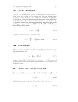 20.5. DERAJAT KEBEBASAN                                                      111

20.5      Derajat kebebasan

Umumnya, dan lebih berguna, apabila setiap kontribusi saling bebas dalam
energi berupa suku kuadrat yang bergantung pada koordinat ruang Γ dirujuk
sebagai suatu derajat kebebasan sebuah partikel gas. Energi rata-rata 1 kT dim-
                                                                      2
iliki oleh setiap derajat kebebasan atau mode saling bebas dalam menyimpang
energi. Sebagai contoh, misalnya terdapat N partikel yang merupakan osila-
tor harmonik, maka derajat kebebasannya adalah 6, biasa dinyatakan dengan
f , sehingga energi sistem tak lain adalah U = 6 · N · 1 kT = 3N kT . Dengan
                                                       2
demikian energi sistem adalah


                                                1
                               U = fN             kT   .                  (20.23)
                                                2

Kapasitas panas pada volume konstan CV adalah


                               ∂U              1       1
                      CV =                 =     N kf = nRf.              (20.24)
                               ∂T      V       2       2



20.6      Gas diatomik

Untuk gas diatomik selain bertranslasi, molekul gas dapat pula berotasi sehingga
ada tambahan energi dari


                                      1     2  1    2
                             ǫrot =     Ix ωx + Iy ωy .                   (20.25)
                                      2        2

Dengan demikian dalam hal ini derajat kebebasannya f = 5. Untuk molekul
gas diatomik atau yang lebih kompleks umumnya terdapat, secara umum, enam
derajat kebebasan.



20.7      Bukan suku kuadrat koordinat

Bila suku energi bukan berbentuk kuadrat dari koordinat dari ruang Γ, seperti


                                      uz = mgz,                           (20.26)

maka prinsip ekipertisi energi tidak akan berlaku di sini, yang berarti


                                               1
                                      uz =       kT.                      (20.27)
                                               2
 