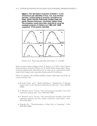 21.2. PUBLIKASI MENGENAI GAS IDEAL DAN ENSEMBEL MIKROKANONIK115




        Gambar 21.3: Hasil yang diperoleh oleh Velasco et. al (1993).


Selain itu juga terdapat publikasi oleh F. L. Roman, J. A. White, dan S. Velasco
dalam European Journal of Physics 16 (2), 83-90 (1995) dengan judul ”Micro-
canonical single-particle distributions for an ideal gas in a gravitational ﬁeld”
yang terkait dengan topik yang akan dibahas pada bab berikutnya.

Selain itu terdapat pula publikas-publikasi dengan topik-topik yang lebih ad-
vanced, misalnya saja:


   • Kourosh Nozari and S. Hamid Mehdipour, ”Implications of Minimal
     Length Scale on the Statistical Mechanics of Ideal Gas”, Arxiv 0601096
     (2006)

   • F. Becattini and L. Ferroni, ”The microcanonical ensemble of the ideal
     relativistic quantum gas”, Arxiv 0704.1967 (2007)

   • F. Becattini and L. Ferroni, ”The microcanonical ensemble of the ideal
     relativistic quantum gas with angular momentum conservation”, Arxiv
     0707.0793 (2007)

   • Ying-Qiu Gu, ”Thermodynamics of Ideal Gas in Cosmology”, Arxiv
     0708.2962 (2009)
 