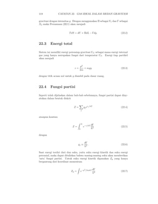 118               CATATAN 22. GAS IDEAL DALAM MEDAN GRAVITASI

gravitasi dengan intensitas g. Dengan menggunakan Π sebagai Y1 dan Γ sebagai
X2 maka Persamaan (22.1) akan menjadi


                          T dS = dU + ΠdL − Γdg.                        (22.2)



22.3      Energi total

Sistem ini memiliki energi potensiap gravitasi UG sebagai mana energi internal
gas yang hanya merupakan fungsi dari temperatur UT . Energi tiap partikel
akan menjadi


                                    p2
                               ǫ=      + mgy                            (22.3)
                                    2m

dengan titik acuan nol untuk y diambil pada dasar ruang.



22.4      Fungsi partisi

Seperti telah dijelaskan dalam bab-bab sebelumnya, fungsi partisi dapat diny-
atakan dalam bentuk diskrit


                              Z=            gj eǫj /kT                  (22.4)
                                        j


ataupun kontinu

                                        ∞
                                                     dΓ
                             Z=             e−ǫ/kT                      (22.5)
                                    0                h3

dengan

                                              dΓ
                                   gj ≡          .                      (22.6)
                                              h3

Saat energi terdiri dari dua suku, yaitu suku energi kinetik dan suku energi
potensial, maka dapat dituliskan bahwa masing-masing suku akan memberikan
’satu’ fungsi partisi. Untuk suku energi kinetik digunakan Zp yang hanya
bergantung dari koordinat momentum

                                             2
                                                 /2mkT   dΓ
                            Zp =        e−p                             (22.7)
                                                         h3
 