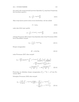 22.4. FUNGSI PARTISI                                                                               119

dan untuk suku energi potensial gravitasi digunakan Zy yang hanya bergantung
dari koordinat spasial y

                                                                 dΓ
                                  Zy =             e−mgy/kT         .                            (22.8)
                                                                 h3

Akan tetapi karena partisi sistem secara keseluruhan, tak lain adalah


                                           Z = Zp Zy ,                                           (22.9)

maka akan lebih tepat apabila

                                            2
                                                /2mkT −mgy/kT            dΓ
                             Z=       e−p              e                                        (22.10)
                                                                         h3

sehingga Persamaan (22.7) dapat tetap digunakan akan tetapi Persamaan (22.8)
harus dimodiﬁkasi menjadi

                                           1
                                Zy =                e−mgy/kT dy.                                (22.11)
                                           L

Dengan menggunakan


                                          dΓ = 4πV p2 dp                                        (22.12)

maka Persamaan (22.7) akan menjadi


             4πV                      ∞
                                               2              p2                    p
      Zp =       (2mkT )3/2               e−p      /2mkT
                                                                           d     √
              h3                  0                         2mKT                  2mkT
                                                    4πV                        1 √
                                                =       (2mkT )3/2                 ( π) =
                                                     h3                        4
                                                           3/2                        3/2
                                           2πmkT                              2πmkT
                                  V                              = AL                       .   (22.13)
                                             h2                                 h2

                                                                        ∞    −x2          √
Pemecahan ini dilakukan dengan menggunakan                              −∞ e     dx   =    π dan Per-
samaan (20.8)

Sedangkan Persamaan (22.8) akan menjadi


                        L                                               L
             1 kT                              mgy        kT
      Zy =                  e−mgy/kT d                 =     −e−mgy/kT
             L mg   0                          kT        mgL            y=0
                                                         kT
                                                       =     1 − e−mgL/kT .                     (22.14)
                                                         mgL
 