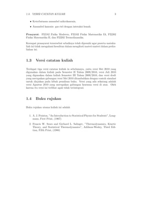 1.3. VERSI CATATAN KULIAH                                                     3

   • Keterbatasan ansambel mikrokanonis,
   • Ansambel kanonis: gas riel dengan interaksi lemah.

Prasyarat: FI2182 Fisika Moderen, FI2102 Fisika Matematika IA, FI2202
Fisika Matematika II, dan FI2202 Termodinamika.

Keempat prasayarat tersersebut sebaiknya telah dipenuhi agar peserta mataku-
liah ini tidak mengalami kesulitan dalam mengikuti materi-materi dalam perku-
liahan ini.



1.3     Versi catatan kuliah

Terdapat tiga versi catatan kuliah in sebelumnya, yaitu versi Mei 2010 yang
digunakan dalam kuliah pada Semester II Tahun 2009/2010, versi Juli 2010
yang digunakan dalam kuliah Semester III Tahun 2009/2010, dan versi draft
yang merupakan gabungan versi Mei 2010 ditambahkan dengan contoh simulasi
untuk diajukan pada hibah penulisan buku. Versi yang ada sekarang adalah
versi Agustus 2010 yang merupakan gabungan kesemua versi di atas. Oleh
karena itu versi ini terlihat agak tidak terintegrasi.



1.4     Buku rujukan

Buku rujukan utama kuliah ini adalah


  1. A. J. Pointon, ”An Introduction to Statistical Physics for Students”, Long-
     mans, First Print, (1967)
  2. Francis W. Sears and Gerhard L. Salinger, ”Thermodynamics, Kinetic
     Theory, and Statistical Thermodynamics”, Addison-Wesley, Third Edi-
     tion, Fifth Print, (1980)
 