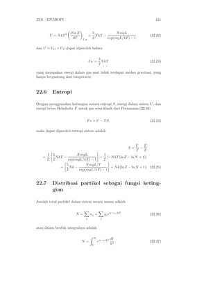 22.6. ENTROPI                                                                          121


                        ∂ ln Z             5             N mgL
           U = N kT 2                  =     N kT −                                 (22.22)
                         ∂T      L,g       2        exp(mgL/kT ) − 1

dan U = UG + UT dapat diperoleh bahwa

                                                   3
                                       UT =          N kT                           (22.23)
                                                   2

yang merupakan energi dalam gas saat tidak terdapat medan gravitasi, yang
hanya bergantung dari temperatur.



22.6        Entropi

Dengan menggunakan hubungan antara entropi S, energi dalam sistem U , dan
energi bebas Helmholtz F untuk gas semi-klasik dari Persamaan (22.16)


                                   F ∗ = U − T S,                                   (22.24)

maka dapat diperoleh entropi sistem adalah


                                                                            U   F
                                                                       S=     −
                                                                            T   T
       1    5             N mgL          1
   =          N kT −                  − [−N kT (ln Z − ln N + 1)]
       T    2        exp(mgL/kT ) − 1    T
                    5          N mgL/T
                 =    Nk −                  + N k(ln Z − ln N + 1). (22.25)
                    2      exp(mgL/kT ) − 1


22.7        Distribusi partikel sebagai fungsi keting-
            gian

Jumlah total partikel dalam sistem secara umum adalah


                           N=          nj =             gj eα−ǫj /kT                (22.26)
                                   j                j


atau dalam bentuk integralnya adalah

                                               ∞
                                                             dΓ
                                 N=                eα−ǫ/kT      .                   (22.27)
                                           0                 h3
 