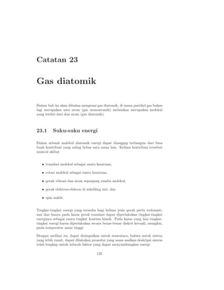 Catatan 23

Gas diatomik

Dalam bab ini akan dibahas mengenai gas diatomik, di mana partikel gas bukan
lagi merupakan satu atom (gas monoatomik) melainkan merupakan molekul
yang terdiri dari dua atom (gas diatomik).



23.1      Suku-suku energi

Dalam sebuah molekul diatomik energi dapat dianggap terbangun dari lima
buah kontribusi yang saling bebas satu sama lain. Kelima kontribusi tersebut
muncul akibat


   • translasi molekul sebagai suatu kesatuan,

   • rotasi molekul sebagai suatu kesatuan,

   • gerak vibrasi dua atom sepanjang sumbu molekul,

   • gerak elektron-elekron di sekeliling inti, dan

   • spin nuklir.


Tingkat-tingkat energi yang tersedia bagi kelima jenis gerak perlu terkuanti-
sasi dan hanya pada kasus gerak translasi dapat diperlakukan tingkat-tingkat
energinya sebagai suatu tingkat kontinu klasik. Pada kasus yang lain tingkat-
tingkat energi harus diperlakukan secara benar-benar diskrit kecuali, mungkin,
pada temperatur amat tinggi.

Dengan melihat ini, dapat disimpulkan untuk sementara, bahwa untuk sistem
yang lebih rumit, dapat dilakukan prosedur yang sama asalkan deskripsi sistem
telah lengkap untuk seluruh faktor yang dapat menyumbangkan energi.

                                      125
 