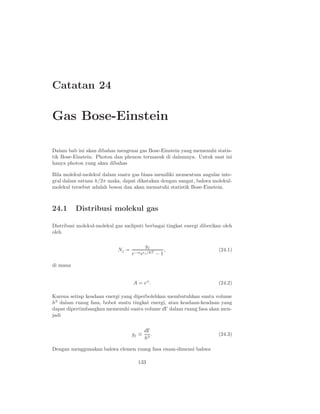 Catatan 24

Gas Bose-Einstein

Dalam bab ini akan dibahas mengenai gas Bose-Einstein yang memenuhi statis-
tik Bose-Einstein. Photon dan phonon termasuk di dalamnya. Untuk saat ini
hanya photon yang akan dibahas

Bila molekul-molekul dalam suatu gas biasa memiliki momentum angular inte-
gral dalam satuan h/2π maka, dapat dikatakan dengan sangat, bahwa molekul-
molekul tersebut adalah boson dan akan mematuhi statistik Bose-Einstein.



24.1      Distribusi molekul gas

Distribusi molekul-molekul gas meliputi berbagai tingkat energi diberikan oleh
oleh

                                         gj
                            Nj =                   ,                    (24.1)
                                   e−α eǫj /kT − 1

di mana


                                   A = eα .                             (24.2)

Karena setiap keadaan energi yang diperbolehkan membutuhkan suatu volume
h3 dalam ruang fasa, bobot suatu tingkat energi, atau keadaan-keadaan yang
dapat dipertimbangkan memenuhi suatu volume dΓ dalam ruang fasa akan men-
jadi

                                          dΓ
                                   gj ≡      .                          (24.3)
                                          h3

Dengan menggunakan bahwa elemen ruang fasa enam-dimensi bahwa

                                      133
 
