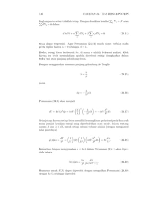 136                                       CATATAN 24. GAS BOSE-EINSTEIN

lingkungan tersebut tidaklah tetap. Dengan demikian kondisi                 j   Nj = N atau
   dNj = 0 dalam


                    d ln W + α       dNj + β          ǫj dNj = 0                     (24.14)
                                 j               j


tidak dapat terpenuhi. Agar Persamaan (24.14) masih dapat berlaku maka
perlu dipilih bahwa α = 0 sehingga A = 1.

Kedua, energi foton berbentuk hν, di mana ν adalah frekuensi radiasi. Oleh
karena itu lebih memudahkan apabila distribusi energi diungkapkan dalam
freku-ensi atau panjang gelombang foton.

Dengan menggunakan rumusan panjang gelombang de Broglie


                                           h
                                     λ=                                              (24.15)
                                           p

maka


                                           h
                                 dp = −       dλ                                     (24.16)
                                           λ2

Persamaan (24.5) akan menjadi

                                      2
                                 h            h                 h3
        dΓ = 4πV p2 dp = 4πV              −      dλ    = −4πV      dλ                (24.17)
                                 λ            λ2                λ4

Selanjutnya karena setiap foton memiliki kemungkinan polarisasi pada dua arah
maka jumlah keadaan energi yang diperbolehkan atau mode, dalam rentang
antara λ dan λ + dλ, untuk setiap satuan volume adalah (dengan mengambil
nilai positifnya)


                   dΓ     1          1                h3             dλ
        g(λ)dλ =      =        (2)             4πV       dλ   = 8π      .            (24.18)
                   h3     V          h3               λ4             λ4

Kemudian dengan menggunakan ǫ = hcλ dalam Persamaan (24.1) akan diper-
oleh bahwa


                                      8π     dλ
                          N (λ)dλ =    4 ehc/λkT − 1
                                                     .                               (24.19)
                                      λ

Rumusan untuk E(λ) dapat diperoleh dengan mengalikan Persamaan (24.19)
dengan hc/λ sehingga diperoleh
 