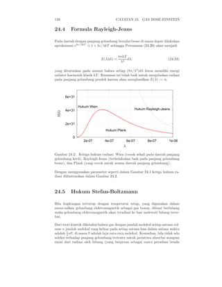 138                                    CATATAN 24. GAS BOSE-EINSTEIN

24.4      Formula Rayleigh-Jeans

Pada daerah dengan panjang gelombang bernilai besar di mana dapat dilakukan
aproksimasi ehc/λkT ≃ 1 + hc/λkT sehingga Persamaan (24.20) akan menjadi


                                        8πkT
                             E(λ)dλ ≃        dλ,                       (24.23)
                                         λ4

yang diturunkan pada asumsi bahwa setiap (8π/λ4 )dλ foton memiliki energi
osilator harmonik klasik kT . Rumusan ini tidak baik untuk menjelaskan radiasi
pada panjang gelombang pendek karena akan menghasilkan E(λ) → ∞



        6e+31

                Hukum Wien
        4e+31                                      Hukum Rayleigh-Jeans
 E(λ)




        2e+31
                                Hukum Plank

            0
                  2e-07        4e-07           6e-07      8e-07         1e-06
                                           λ

Gambar 24.2: Ketiga hukum radiasi: Wien (cocok sekali pada daerah panjang
gelombang kecil), Rayleigh-Jeans (berkelakukan baik pada panjang gelombang
besar), dan Plank (yang cocok untuk semua daerah panjang gelombang).

Dengan menggunakan parameter seperti dalam Gambar 24.1 ketiga hukum ra-
diasi diilustrasikan dalam Gambar 24.2.



24.5      Hukum Stefan-Boltzmann

Bila lingkungan tertutup dengan temperatur tetap, yang digunakan dalam
memi-salkan gelombang elektromagnetik sebagai gas boson, dibuat berlubang
maka gelombang elektromagnetik akan teradiasi ke luar melewati lubang terse-
but.

Dari teori kinetik diketahui bahwa gas dengan jumlah molekul setiap satuan vol-
ume n jumlah molekul yang keluar pada setiap satuan luas dalam satuan waktu
         1
adalah 4 nv, di mana v adalah laju rata-rata molekul. Kemudian, bila tidak ada
seleksi terhadap panjang gelombang tertentu untuk peristiwa absorbsi ataupun
emisi dari radiasi oleh lubang (yang berperan sebagai suatu peradiasi benda
 