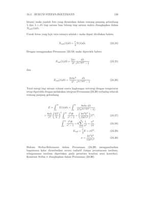 24.5. HUKUM STEFAN-BOLTZMANN                                                       139

hitam) maka jumlah foto yang diemisikan dalam rentang panjang gelombang
λ dan λ + dλ tiap satuan luas lubang tiap satuan waktu diungkapkan dalam
Nrad (λ)dλ.

Untuk foton yang laju rata-ratanya adalah c maka dapat dituliskan bahwa

                                                       c
                                Nrad (λ)dλ =             N (λ)dλ.               (24.24)
                                                       4

Dengan menggunakan Persamaan (24.19) maka diperoleh bahwa

                                                 2πc     dλ
                        Nrad (λ)dλ =                                            (24.25)
                                                  λ4 ehc/λkT − 1

dan


                                               2πhc2    dλ
                       Erad (λ)dλ =              5   hc/λkT − 1
                                                                .               (24.26)
                                                λ e

Total energi tiap satuan volume suatu lingkungan tertutup dengan temperatur
tetap diperoleh dengan melakukan integrasi Persamaan (24.20) terhadap seluruh
rentang panjang gelombang


                            ∞                          ∞
                                                               8πhc dλ
                  E=            E(λ)dλ =
                        0                          0       λ5 (ehc/λkT − 1)
                                 4
               8πh     kT                ∞
                                              t3 dt           8π 5 k 4
              = 3                                   =                    T 4,   (24.27)
                c       h            0       et − 1           15h3 c3
                                                             ∞
                                     ∞
                                              t3 dt          1      π4
                                                     =6          =       ,      (24.28)
                                     0       et − 1      n=1
                                                             n4     15
                                                           c
                                                    Erad = E = σT 4 ,           (24.29)
                                                           4
                                                                2π 5 k 4
                                                          σ=              .     (24.30)
                                                               15h3 c2

Hukum Stefan-Boltzmann dalam Persamaan (24.29) menggambarkan
bagaimana kalor dirambatkan secara radiatif (tanpa perantaraan medium,
sebagaimana medium diperlukan pada peristiwa kondusi atau konveksi).
Konstant Stefan σ diungkapkan dalam Persamaan (24.30).
 