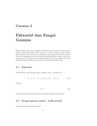Catatan 2

Faktorial dan Fungsi
Gamma

Fungsi gamma atau biasa dituliskan sebagai Γ(n) dan kaitannya dengan fak-
torial n! akan dibicarakan dalam tulisan ini. Detil mengenai relasi tersebut
dapat dilihat dalam literatur [1]. Faktorial untuk bilangan bulat dan setengah
bulat akan digunakan dalam distribusi Maxwell-Boltzmann untuk energi, mo-
mentum, dan laju dalam suatu asembli klasik [2] dan juga dalam penurunan
fungsi distribusi partikel yang memenuhi berbagai jenis statistik [3].



2.1       Faktorial

Faktorial dari suatu bilangan bulat, misalnya saja n, memiliki arti


                 n! = n · (n − 1) · (n − 2) · (n − 3) · · · 3 · 2 · 1,     (2.1)


di mana


                                       0! = 1.                             (2.2)


Demikinlah nilai faktorial terdeﬁnisi pada nilai bilangan bulat positif.



2.2       Fungsi gamma untuk n bulat positif

Fungsi gamma dideﬁnisikan sebagai

                                           5
 