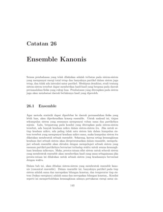 Catatan 26

Ensemble Kanonis

Semua pembahasan yang telah dilakukan adalah terbatas pada sistem-sistem
yang mempunyai energi total tetap dan banyaknya partikel dalam sistem juga
tetap, dan tidak ada interaksi antar partikel. Meskipun demikian, studi tentang
sistem-sistem tersebut dapat memberikan hasil-hasil yang berguna pada daerah
permasalahan ﬁsika yang cukup luas. Pembatasan yang diterapkan pada sistem
juga akan membatasi daerah berlakunya hasil yang diperoleh.



26.1      Ensemble

Agar metoda statistik dapat diperlebar ke daerah permasalahan ﬁsika yang
lebih luas, akan diperkenalkan konsep ensemble. Untuk maksud ini, tinjau
sekumpulan sistem yang semuanya mempunyai volum sama dan partikelnya
sejenis. Lalu, bergantung pada kondisi yang diterapkan pada sistem-sistem
tersebut, ada banyak keadaan mikro dalam sistem-sistem itu. Jika untuk se-
tiap keadaan mikro, ada paling tidak satu sistem lain dalam kumpulan sis-
tem tersebut yang mempunyai keadaan mikro sama, maka kumpulan sistem itu
dikatakan membentuk sebuah ensemble. Sekarang, karena setiap kemungkinan
keadaan dari sebuah sistem akan direpresentasikan dalam ensamble, mempela-
jari sebuah ensemble akan ekivalen dengan mempelajari sebuah sistem yang
susunan partikel-partikelnya bervariasi terhadap waktu untuk semua kemungk-
inan keadaan mikronya. Maka, perata-rataan sifat sistem untuk seluruh sistem
yang membentuk ensemble akan memberikan hasil yang sama sebagaimana jika
perata-rataan ini dilakukan untuk sebuah sistem yang keadaannya bervariasi
dengan waktu.

Dalam bab ini, akan dibahas sistem-sistem yang membentuk ensemble kano-
nis (canonical ensemble). Dalam ensemble ini, banyaknya partikel pada tiap
sistem adalah sama dan merupakan bilangan konstan, dan temperatur tiap sis-
tem (bukan energinya) adalah sama dan merupakan bilangan konstan,. Kondisi
seperti ini memperbolehkan kemungkinan adanya pertukaran energi antar sis-

                                     143
 