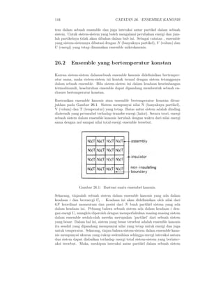144                                   CATATAN 26. ENSEMBLE KANONIS

tem dalam sebuah ensemble dan juga interaksi antar partikel dalam sebuah
sistem. Untuk sistem-sistem yang boleh mengalami perubahan energi dan jum-
lah partikelnya tidak akan dibahas dalam bab ini. Sebagai catatan , ensemble
yang sistem-sistemnya dibatasi dengan N (banyaknya partikel), V (volum) dan
U (energi) yang tetap dinamakan ensemble mikrokanonis.



26.2      Ensemble yang bertemperatur konstan

Karena sistem-sistem dalamsebuah ensemble kanonis dideﬁnisikan bertemper-
atur sama, maka sistem-sistem ini kontak termal dengan sistem tetangganya
dalam sebuah ensemble. Bila sistem-sistem ini dalam keadaan keseimbangan
termodinamik, keseluruhan ensemble dapat dipandang membentuk sebuah en-
closure bertemperatur konstan.

Ilustrasikan ensemble kanonis atau ensemble bertemperatur konstan ditun-
jukkan pada Gambar 26.1. Sistem mempunyai nilai N (banyaknya partikel),
V (volum) dan T (temperatur) yang tetap. Batas antar sistem adalah dinding
diatermik yang permeabel terhadap transfer energi (kalor). Secara teori, energi
sebuah sistem dalam ensemble kanonis berubah dengan waktu dari nilai energi
sama dengan nol sampai nilai total energi ensemble tersebut.




               Gambar 26.1: Ilustrasi suatu ensembel kanonis.

Sekarang, tinjaulah sebuah sistem dalam ensemble kanonis yang ada dalam
keadaan i dan berenergi Ui . Keadaan ini akan dideﬁnisikan oleh nilai dari
6N koordinat momentum dan posisi dari N buah partikel sistem yang ada
dalam keadaan ini. Peluang bahwa sebuah sistem ada dalam keadaan i den-
gan energi Ui mungkin diperoleh dengan memperlakukan masing-masing sistem
dalam ensemble seolah-olah mereka merupakan ’partikel’ dari sebuah sistem
yang besar. Dalam hal ini, sistem yang besar tersebut adalah ensemble kanonis
itu sendiri yang dipandang mempunyai nilai yang tetap untuk energi dan juga
untuk temperatur. Sekarang, tinjau bahwa sistem-sistem dalam ensemble kano-
nis mempunyai ukuran yang cukup sedemikian sehingga energi interaksi antara
dua sistem dapat diabaikan terhadap energi total sistem-sistem yang berinter-
aksi tersebut. Maka, meskipun interaksi antar partikel dalam sebuah sistem
 