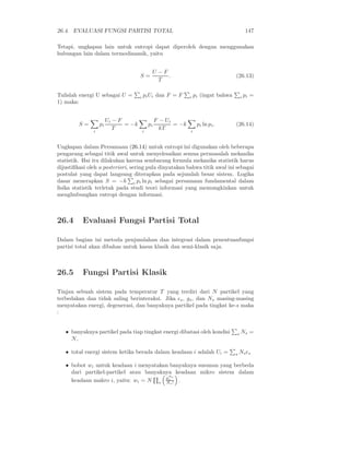 26.4. EVALUASI FUNGSI PARTISI TOTAL                                                            147

Tetapi, ungkapan lain untuk entropi dapat diperoleh dengan menggunakan
hubungan lain dalam termodinamik, yaitu


                                               U −F
                                      S=            .                                  (26.13)
                                                 T

Tulislah energi U sebagai U =         i   pi Ui dan F = F        i   pi (ingat bahwa       i   pi =
1) maka:


                        Ui − F                     F − Ui
         S=        pi          = −k           pi          = −k        pi ln pi .       (26.14)
               i
                           T              i
                                                     kT          i



Ungkapan dalam Persamaan (26.14) untuk entropi ini digunakan oleh beberapa
pengarang sebagai titik awal untuk menyelesaikan semua permasalah mekanika
statistik. Hai itu dilakukan karena sembarang formula mekanika statistik harus
dijustiﬁkasi oleh a posteriori, sering pula dinyatakan bahwa titik awal ini sebagai
postulat yang dapat langsung diterapkan pada sejumlah besar sistem. Logika
dasar menerapkan S = −k i pi ln pi sebagai persamaan fundamental dalam
ﬁsika statistik terletak pada studi teori informasi yang memungkinkan untuk
menghubungkan entropi dengan informasi.



26.4      Evaluasi Fungsi Partisi Total

Dalam bagian ini metoda penjumlahan dan integrasi dalam penentuanfungsi
partisi total akan dibahas untuk kasus klasik dan semi-klasik saja.



26.5      Fungsi Partisi Klasik

Tinjau sebuah sistem pada temperatur T yang terdiri dari N partikel yang
terbedakan dan tidak saling berinteraksi. Jika ǫs , gs , dan Ns masing-masing
menyatakan energi, degenerasi, dan banyaknya partikel pada tingkat ke-s maka
:


   • banyaknya partikel pada tiap tingkat energi dibatasi oleh kondisi                 s   Ns =
     N,

   • total energi sistem ketika berada dalam keadaan i adalah Ui =                     s   Ns ǫs

   • bobot wi untuk keadaan i menyatakan banyaknya susunan yang berbeda
     dari partikel-partikel atau banyaknya keadaan mikro sistem dalam
                                         N
                                        gs s
     keadaan makro i, yaitu: wi = N s Ns ! .
 