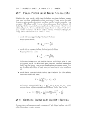 26.7. FUNGSI PARTISI UNTUK KASUS ADA INTERAKSI                                  149

26.7      Fungsi Partisi untuk Kasus Ada Interaksi

Bila interaksi antar partikel tidak dapat diabaikan, energi partikel akan bergan-
tung pada koordinat posisi dan koordinat momentum. Fungsi partisi diperoleh
dengan mengintegrasikan koordinat -koordinat partikel untuk semua nilai yang
mungkin. Bila dΓ6N adalah elemen volum dalam ruang fasa berdimensi 6N
dari N partikel sistem, maka banyaknya keadaan dalam elemen volum tersebut
adalah dΓ6N /h3N . Besaran ini ekivalen dengan bobot w untuk sebuah sistem
yang partikel-partikelnya ada dalam keadaan tersebut sedemikian sehingga jika
energi sistem dalam keadaan ini adalah U maka:


   • untuk sistem yang partikel-partikelnya terbedakan
     Fungsi partisi klasik:

                                                       dΓ6N
                                Z=            e−U/kT
                                        Γ6N             h3N

   • untuk sistem yang partikel-partikelnya tak terbedakan
     Fungsi partisi semi-klasik:

                                                        dΓ6N
                               Z=             e−U/kT
                                        Γ6N            h3N N !

     Perhatikan bahwa untuk partikel-partikel tak terbedakan, ada N ! cara
     penyusunan untuk tiga koordinat posisi dan tiga koordinat momentum
     dari N partikel sistem yang menyatakan keadaan sistem yang sama. Den-
     gan demikian, ada faktor N ! pada penyebut fungsi partisi total pada kasus
     ini.

   • untuk sistem yang partikel-partikelnya tak terbedakan dan tidak ada in-
     teraksi antar partikel, maka

                                    1
                              U=               p2 + p2 + p2
                                                xj   yj   zj
                                   2m   j=1



     dan dengan menggunakan dΓ6N = N dxj dyj dzj dpxj dpyj dpzj , maka
                                        j=1
     dengan mudah dapat ditunjukkan bahwa fungsi partisi total adalah
                                                                 N
                      −U/kT    dΓ6N     1 N (2πmkT )3/2                  ZN
                Z=e                   =                              =      .
                              h3N N !   N!     h3                        N!


26.8      Distribusi energi pada ensembel kanonik

Peluang bahwa sebuah sistem pada temperatur T ada dalam keadaan energi Ui
telah ditunjukkan oleh persamaan:
 