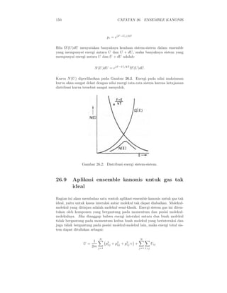 150                                    CATATAN 26. ENSEMBLE KANONIS



                                pi = e(F −Ui )/kT

Bila Ω′ (U )dU menyatakan banyaknya keadaan sistem-sistem dalam ensemble
yang mempunyai energi antara U dan U + dU , maka banyaknya sistem yang
mempunyai energi antara U dan U + dU adalah:


                       N (U )dU = e(F −U)/kT Ω′ (U )dU.

Kurva N (U ) diperlihatkan pada Gambar 26.2. Energi pada nilai maksimum
kurva akan sangat dekat dengan nilai energi rata-rata sistem karena ketajaman
distribusi kurva tersebut sangat menyolok.




                Gambar 26.2: Distribusi energi sistem-sistem.



26.9      Aplikasi ensemble kanonis untuk gas tak
          ideal

Bagian ini akan membahas satu contoh aplikasi ensemble kanonis untuk gas tak
ideal, yaitu untuk kasus interaksi antar molekul tak dapat diabaikan. Molekul-
molekul yang ditinjau adalah molekul semi-klasik. Energi sistem gas ini diten-
tukan oleh komponen yang bergantung pada momentum dan posisi molekul-
molekulnya. Jika dianggap bahwa energi interaksi antara dua buah molekul
tidak bergantung pada momentum kedua buah molekul yang berinteraksi dan
juga tidak bergantung pada posisi molekul-molekul lain, maka energi total sis-
tem dapat dituliskan sebagai:

                          N                         N
                      1
                U=              p2 + p2 + p2 + +
                                 xj   yj   zj                 Uij
                     2m   j=1                       j=1 l>j
 