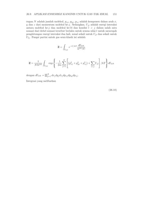 26.9. APLIKASI ENSEMBLE KANONIS UNTUK GAS TAK IDEAL                                        151

engan N adalah jumlah molekul, pxj , pyj , pzj adalah komponen dalam arah x,
y dan z dari momentum molekul ke-j. Sedangkan, Ujl adalah energi interaksi
antara molekul ke-j dan molekul ke-l4 dan kondisi l > j dalam salah satu
somasi dari dobel somasi tersebut berlaku untuk semua nilai l untuk mencegah
penghitungan energi interaksi dua kali, misal sekali untuk Ujl dan sekali untuk
Ulj . Fungsi partisi untuk gas semi-klasik ini adalah:


                                                         dΓ6N
                                Z=             e−U/kT
                                      Γ6N               h3N N !


                                                                                 
                                     N
          1                   1            p2 + pyj + p2 +
                                                   2
                                                                                    
  Z=                  exp    −                xj         zj             Ujl  /kT       dΓ6N
       N !h3N   Γ6N          2m
                                     j=1
                                                                                    
                                                                  l>j



                  N
dengan dΓ6N =     j=1   dxj dyj dzj dpxj dpyj dpzj .

Integrasi yang melibatkan


                                                                                        (26.18)
 