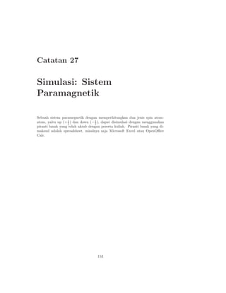 Catatan 27

Simulasi: Sistem
Paramagnetik

Sebuah sistem paramegnetik dengan memperhitungkan dua jenis spin atom-
atom, yaitu up (+ 2 ) dan down (− 1 ), dapat disimulasi dengan menggunakan
                   1
                                  2
piranti lunak yang telah akrab dengan peserta kuliah. Piranti lunak yang di-
maksud adalah spreadsheet, misalnya saja Microsoft Excel atau OpenOﬃce
Calc.




                                    153
 