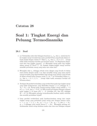 Catatan 28

Soal 1: Tingkat Energi dan
Peluang Termodinamika

28.1    Soal
 1. (a) Tabulasikan nilai-nilai bilangan kuantum nx , ny , dan nz untuk dua be-
    las tingkat energi terendah dari suatu partikel bebas yang berada dalam se-
    buah wadah dengan volume V ! Nilai nx , ny , dan nz = 0, 1, 2, 3, .. (tetapi
    tidak boleh semuanya bernilai nol bersama-sama). (b) Bagaimana degen-
    erasi dari tiap tingkat (energi)? (c) Hitunglah energi pada tiap tingkat
    dalam satuan h2 /(8mV 2/3 ! (d) Apakah tingkat-tingkat energi tersebut
    memiliki perbedaan energi yang sama satu sama lain?

 2. Hitunglah nilai nj sehingga sebuah atom oksigen yang berada di dalam
    suatu kubus dengan rusuk 1 cm akan memiliki energi yang sama seperti
    energi terendah yang diperbolehkan bagi sebuah atom helium yang berada
    di dalam sebuah kubus dengan rusuk 2 × 10−10 m! Perhatikan bahwa nx ,
    ny , dan nz = 0, 1, 2, 3, .. (tetapi tidak boleh semuanya bernilai nol
    bersama-sama).

 3. Terdapat 30 partikel terbedakan yang terdistribusi pada tiga tingkat energi
    yang tidak terdegenerasi, yang dilabelkan dengan 1, 2, 3, sehingga N1 =
    N2 = N3 = 10. Energi pada masing-masing tingkat energi adalah ǫ1 = 2
    eV, ǫ2 = 4 eV, dan ǫ3 = 6 eV. (a) Bila terjadi perubahan bilangan okupasi
    pada tingkat 2, di mana dN2 = −2, tentukan dN1 dan dN3 sehingga
    dU = 0! (b) Hitunglah peluang termodinamika keadaan makro sebelum
    dan sesudah perubahan terjadi!

 4. Lima partikel terdistribusi pada keadaan-keadaan energi dari empat
    tingkat energi yang perbedaan jarak energi satu dengan lainnya sama,
    ǫ1 = ǫ1 , g1 = 1, ǫ2 = 2ǫ1 , g2 = 3, ǫ3 = 3ǫ1 , g3 = 4, dan ǫ4 = 4ǫ1 ,
    g4 = 5 sehingga total energi sistem U = 12ǫ1 . Hitunglah peluang ter-
    modinamika untuk setiap keadaan makro dan rata-rata bilangan okupasi

                                     155
 