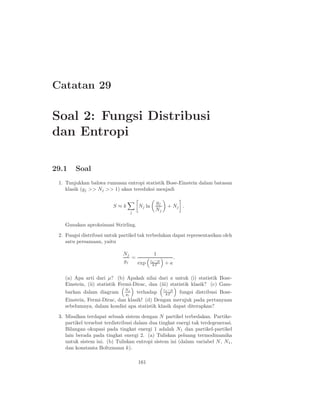 Catatan 29

Soal 2: Fungsi Distribusi
dan Entropi

29.1    Soal
 1. Tunjukkan bahwa rumusan entropi statistik Bose-Einstein dalam batasan
    klasik (gj >> Nj >> 1) akan tereduksi menjadi

                                                 gj
                         S≈k           Nj ln             + Nj .
                                   j
                                                 Nj

   Gunakan aproksimasi Strirling.
 2. Fungsi distribusi untuk partikel tak terbedakan dapat representasikan oleh
    satu persamaan, yaitu

                             Nj                 1
                                =                              .
                             gj   exp
                                               εj −µ
                                                       +a
                                                kT


   (a) Apa arti dari µ? (b) Apakah nilai dari a untuk (i) statistik Bose-
   Einstein, (ii) statistik Fermi-Dirac, dan (iii) statistik klasik? (c) Gam-
                              Nj                       εj −µ
   barkan dalam diagram       gj       terhadap         kT         fungsi distribusi Bose-
   Einstein, Fermi-Dirac, dan klasik! (d) Dengan merujuk pada pertanyaan
   sebelumnya, dalam kondisi apa statistik klasik dapat diterapkan?
 3. Misalkan terdapat sebuah sistem dengan N partikel terbedakan. Partike-
    partikel tersebut terdistribusi dalam dua tingkat energi tak terdegenerasi.
    Bilangan okupasi pada tingkat energi 1 adalah N1 dan partikel-partikel
    lain berada pada tingkat energi 2. (a) Tuliskan peluang termodinamika
    untuk sistem ini. (b) Tuliskan entropi sistem ini (dalam variabel N , N1 ,
    dan konstanta Boltzmann k).

                                       161
 