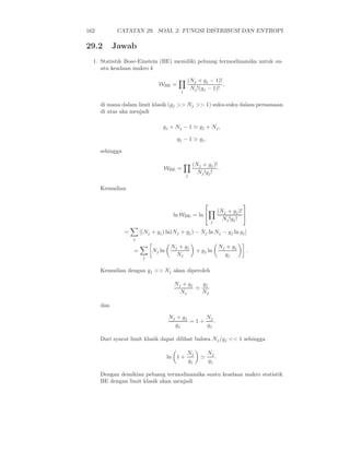 162          CATATAN 29. SOAL 2: FUNGSI DISTRIBUSI DAN ENTROPI

29.2        Jawab
  1. Statistik Bose-Einstein (BE) memiliki peluang termodinamika untuk su-
     atu keadaan makro k

                                               (Nj + gj − 1)!
                                 WBE =                        ,
                                           j
                                                Nj !(gj − 1)!

      di mana dalam limit klasik (gj >> Nj >> 1) suku-suku dalam persamaan
      di atas aka menjadi

                                   gj + Nj − 1 ≃ gj + Nj ,

                                         gj − 1 ≃ gj .

      sehingga

                                                   (Nj + gj )!
                                   WBE =                       .
                                               j
                                                     Nj !gj !

      Kemudian

                                                                           
                                                                 (Nj + gj )! 
                                        ln WBE = ln 
                                                            j
                                                                   Nj !gj !

                 =       [(Nj + gj ) ln(Nj + gj ) − Nj ln Nj − gj ln gj ]
                     j

                                       Nj + gj                   Nj + gj
                     =        Nj ln                 + gj ln                  .
                          j
                                         Nj                        gj

      Kemudian dengan gj >> Nj akan diperoleh

                                        Nj + gj   gj
                                                ≃
                                          Nj      Nj

      dan

                                      Nj + gj     Nj
                                              =1+    .
                                        gj        gj

      Dari syarat limit klasik dapat dilihat bahwa Nj /gj << 1 sehingga

                                               Nj         Nj
                                      ln 1 +          ≃      .
                                               gj         gj

      Dengan demikian peluang termodinamika suatu keadaan makro statistik
      BE dengan limit klasik akan menjadi
 