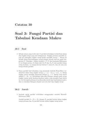 Catatan 30

Soal 3: Fungsi Partisi dan
Tabulasi Keadaan Makro

30.1    Soal

 1. Sebuah sistem yang terdiri dari N partikel terbedakan terdistribusi dalam
    dua tingkat energi yang tak terdegenerasi. Tingkat pertama memiliki en-
    ergi nol sedangkan tingkat energi kedua memiliki energi ǫ. Sistem ini
    berada dalam kesetimbangan termal dengan sebuah reservoir pada tem-
    peratur T . Tentukan: (dalam variabel ǫ, T , N , dan konstanta Boltzmann
    k) (a) fungsi partisi, (b) fraksi dari N1 /N dan N2 /N dari partikel dalam
    setiap keadaan, (c) energi internal sistem U (atau E), dan (d) rata-rata
    energi sebuah partikel.

 2. Enam partikel tak-terbedakan yang mematuhi statistik Fermi-Dirac ter-
    distribusi dalam lima tingkat energi, ǫj = (j − 1)ǫ; j = 1, 2, .., 5. Setiap
    tingkat energi memiliki degenerasi dengan gj = 3. Energi total sistem
    adalah U = 6ǫ. (a) Tabulasikan nilai-nilai bilangan okupasi pada setiap
    tingkat energi untuk keadaan-keadaan makro yang mungkin bagi sistem
    ini, (b) hitunglah peluang termodinamika untuk tiap-tiap keadaan makro,
    dan (c) tentukan bilangan okupasi rata-rata dari tiap tingkat energi.




30.2    Jawab

 1. Statistik untuk partikel terbedakan menggunakan statistik Maxwell-
    Boltzmann (MB)

    Jumlah partikel N = N1 + N2 , dengan N1 partikel berada dalam tingkat
    energi pertama dan N2 partikel berada dalam tingkat energi kedua.

                                     165
 