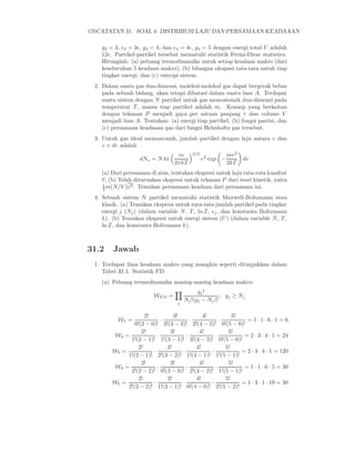 170CATATAN 31. SOAL 4: DISTRIBUSI LAJU DAN PERSAMAAN KEADAAAN

    g2 = 3, ǫ3 = 3ǫ, g3 = 4, dan ǫ4 = 4ǫ, g4 = 5 dengan energi total U adalah
    12ǫ. Partikel-partikel tersebut mematuhi statistik Fermi-Dirac statistics.
    Hitunglah: (a) peluang termodinamika untuk setiap keadaan makro (dari
    keseluruhan 5 keadaan makro), (b) bilangan okupasi rata-rata untuk tiap
    tingkat energi, dan (c) entropi sistem.
  2. Dalam suatu gas dua-dimensi, molekul-molekul gas dapat bergerak bebas
     pada sebuah bidang, akan tetapi dibatasi dalam suatu luas A. Terdapat
     suatu sistem dengan N partikel untuk gas monoatomik dua-dimensi pada
     temperatur T , massa tiap partikel adalah m. Konsep yang berkaitan
     dengan tekanan P menjadi gaya per satuan panjang τ dan volume V
     menjadi luas A. Tentukan: (a) energi tiap partikel, (b) fungsi partisi, dan
     (c) persamaan keadaaan gas dari fungsi Helmholtz gas tersebut.
  3. Untuk gas ideal monoatomik, jumlah partikel dengan laju antara v dan
     v + dv adalah
                                    m      3/2               mv 2
                    dNv = N 4π                   v 2 exp −          dv
                                   2πkT                      2kT
    (a) Dari persamaan di atas, tentukan ekspresi untuk laju rata-rata kuadrat
    v, (b) Telah diturunkan ekspresi untuk tekanan P dari teori kinetik, yaitu
    1           2
    3 m(N/V )v . Temukan persamaan keadaan dari persamaan ini.

  4. Sebuah sistem N partikel mematuhi statistik Maxwell-Boltzmann atau
     klasik. (a) Temukan ekspresi untuk rata-rata jumlah partikel pada tingkat
     energi j (Nj ) (dalam variable N , T , ln Z, ǫj , dan konstanta Boltzmann
     k). (b) Temukan ekspresi untuk energi sistem (U ) (dalam variable N , T ,
     ln Z, dan konstanta Boltzmann k).



31.2     Jawab
  1. Terdapat lima keadaan makro yang mungkin seperti ditunjukkan dalam
     Tabel 31.1. Statistik FD:
    (a) Peluang termodinamika masing-masing keadaan makro:
                                              gj !
                          WF D =                        ; gj ≥ Nj
                                    j
                                        Nj !(gj − Nj )!

                     2!           3!          4!          5!
           W1 =              ·           ·           ·         = 1·1·6·1 = 6
                 0!(2 − 0)! 3!(3 − 3)! 2!(4 − 2)! 0!(5 − 0)!
                    2!          3!          4!          5!
          W2 =             ·           ·           ·          = 2 · 3 · 4 · 1 = 24
               1!(2 − 1)! 1!(3 − 1)! 3!(4 − 3)! 0!(5 − 0)!
                  2!           3!          4!          5!
         W3 =            ·           ·           ·           = 2 · 3 · 4 · 5 = 120
              1!(2 − 1)! 2!(3 − 2)! 1!(4 − 1)! 1!(5 − 1)!
                    2!          3!          4!          5!
          W4 =             ·           ·           ·          = 1 · 1 · 6 · 5 = 30
               2!(2 − 2)! 0!(3 − 0)! 2!(4 − 2)! 1!(5 − 1)!
                  2!           3!          4!          5!
         W5 =            ·           ·           ·           = 1 · 3 · 1 · 10 = 30
              2!(2 − 2)! 1!(3 − 1)! 0!(4 − 0)! 2!(5 − 2)!
 