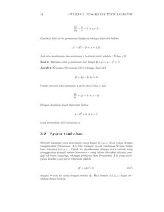 14                     CATATAN 3. PENGALI TAK TENTU LAGRANGE



                            dx  y
                               = = 0 ⇒ y = 0.
                            dy  x


Gunakan nilai ini ke persamaan lingkaran sehinga diperoleh bahwa


                          x2 − R2 = 0 ⇒ x = ±R.


Jadi nilai maksimum dan minimum x berturut-turut adalah −R dan +R.

Soal 2. Tentukan nilai y minimum dari fungsi f (x, y) = y − x2 = 0.

Jawab 2. Gunakan Persamaan (3.1) sehingga diperoleh


                            df = dy − 2xdx = 0.


Untuk mencari nilai minimum y perlu dicari nilai x dari


                           dy
                              = 2x = 0 ⇒ x = 0.
                           dx

Dengan demikian dapat diperoleh bahwa


                            y − 02 = 0 ⇒ y = 0,


yang merupakan nilai minimum y.



3.2     Syarat tambahan

Mencari minimum atau maksimum suatu fungsi f (x, y, z) tidak cukup dengan
menggunakan Persamaan (3.1) bila terdapat syarat tambahan berupa fungsi
lain, misalnya φ(x, y, z). Untuk itu diperkenalan dengan suatu metode yang
menggunakan pengali berupa konstanta α yang belum diketahui nilainya, pen-
gali tak tentu Lagrange, sehingga perluasan dari Persamaan (3.1) yang meru-
pakan kondisi yang harus terpenuhi adalah


                               df + αdφ = 0,                          (3.2)

dengan bentuk dφ mirip dengan bentuk df . Bila bentuk φ(x, y, z) dapat dit-
uliskan dalam bentuk
 