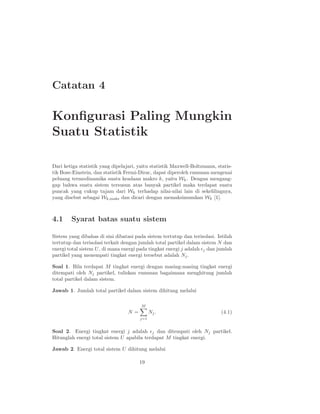 Catatan 4

Konﬁgurasi Paling Mungkin
Suatu Statistik

Dari ketiga statistik yang dipelajari, yaitu statistik Maxwell-Boltzmann, statis-
tik Bose-Einstein, dan statistik Fermi-Dirac, dapat diperoleh rumusan mengenai
peluang termodinamika suatu keadaan makro k, yaitu Wk . Dengan mengang-
gap bahwa suatu sistem tersusun atas banyak partikel maka terdapat suatu
puncak yang cukup tajam dari Wk terhadap nilai-nilai lain di sekelilingnya,
yang disebut sebagai Wk,maks dan dicari dengan memaksimumkan Wk [1].



4.1     Syarat batas suatu sistem

Sistem yang dibahas di sini dibatasi pada sistem tertutup dan terisolasi. Istilah
tertutup dan terisolasi terkait dengan jumlah total partikel dalam sistem N dan
energi total sistem U , di mana energi pada tingkat energi j adalah ǫj dan jumlah
partikel yang menempati tingkat energi tersebut adalah Nj .

Soal 1. Bila terdapat M tingkat energi dengan masing-masing tingkat energi
ditempati oleh Nj partikel, tuliskan rumusan bagaimana menghitung jumlah
total partikel dalam sistem.

Jawab 1. Jumlah total partikel dalam sistem dihitung melalui

                                        M
                                  N=         Nj .                           (4.1)
                                       j=1


Soal 2. Energi tingkat energi j adalah ǫj dan ditempati oleh Nj partikel.
Hitunglah energi total sistem U apabila terdapat M tingkat energi.

Jawab 2. Energi total sistem U dihitung melalui

                                       19
 