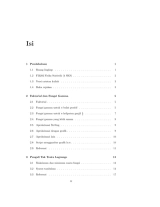 Isi

1 Pendahuluan                                                                         1

  1.1   Ruang lingkup . . . . . . . . . . . . . . . . . . . . . . . . . . . .         1

  1.2   FI3202 Fisika Statistik (4 SKS) . . . . . . . . . . . . . . . . . . .         2

  1.3   Versi catatan kuliah . . . . . . . . . . . . . . . . . . . . . . . . .        3

  1.4   Buku rujukan . . . . . . . . . . . . . . . . . . . . . . . . . . . . .        3


2 Faktorial dan Fungsi Gamma                                                          5

  2.1   Faktorial . . . . . . . . . . . . . . . . . . . . . . . . . . . . . . . .     5

  2.2   Fungsi gamma untuk n bulat positif . . . . . . . . . . . . . . . .            5
                                                     1
  2.3   Fungsi gamma untuk n kelipatan ganjil        2   . . . . . . . . . . . . .    7

  2.4   Fungsi gamma yang lebih umum . . . . . . . . . . . . . . . . . .              9

  2.5   Aproksimasi Striling . . . . . . . . . . . . . . . . . . . . . . . . .        9

  2.6   Aproksimasi dengan graﬁk . . . . . . . . . . . . . . . . . . . . . .          9

  2.7   Aproksimasi lain . . . . . . . . . . . . . . . . . . . . . . . . . . .       10

  2.8   Script menggambar graﬁk ln n . . . . . . . . . . . . . . . . . . . .         10

  2.9   Referensi   . . . . . . . . . . . . . . . . . . . . . . . . . . . . . . .    11


3 Pengali Tak Tentu Lagrange                                                         13

  3.1   Maksimum dan minimum suatu fungsi . . . . . . . . . . . . . . .              13

  3.2   Syarat tambahan . . . . . . . . . . . . . . . . . . . . . . . . . . .        14

  3.3   Referensi   . . . . . . . . . . . . . . . . . . . . . . . . . . . . . . .    17

                                         iii
 