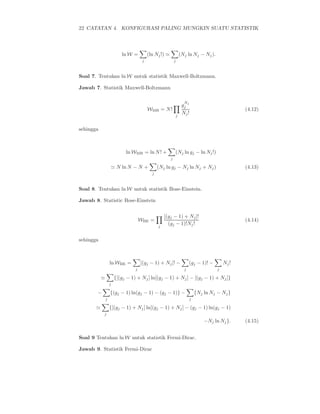 22 CATATAN 4. KONFIGURASI PALING MUNGKIN SUATU STATISTIK




                          ln W =          (ln Nj !) ≃               (Nj ln Nj − Nj ).
                                      j                     j



Soal 7. Tentukan ln W untuk statistik Maxwell-Boltzmann.

Jawab 7. Statistik Maxwell-Boltzmann

                                                                      N
                                                                     gj j
                                          WMB = N !                                                (4.12)
                                                                j
                                                                     Nj !


sehingga



                            ln WMB = ln N ! +               (Nj ln gj − ln Nj !)
                                                        j

                   ≃ N ln N − N +               (Nj ln gj − Nj ln Nj + Nj )                        (4.13)
                                            j



Soal 8. Tentukan ln W untuk statistik Bose-Einstein.

Jawab 8. Statistic Bose-Einstein


                                                    [(gj − 1) + Nj ]!
                                     WBE =                                                         (4.14)
                                                j
                                                      (gj − 1)!Nj !


sehingga



                   ln WBE =          [(gj − 1) + Nj ]! −                  (gj − 1)! −       Nj !
                                 j                                    j                 j

           ≃           {[(gj − 1) + Nj ] ln[(gj − 1) + Nj ] − [(gj − 1) + Nj ]}
                   j

       −           {(gj − 1) ln(gj − 1) − (gj − 1)} −                         {Nj ln Nj − Nj }
               j                                                          j

       ≃           {[(gj − 1) + Nj ] ln[(gj − 1) + Nj ] − (gj − 1) ln(gj − 1)
           j
                                                                                  −Nj ln Nj }.     (4.15)


Soal 9 Tentukan ln W untuk statistik Fermi-Dirac.

Jawab 9. Statistik Fermi-Dirac
 