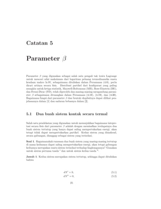 Catatan 5

Parameter β

Parameter β yang digunakan sebagai salah satu pengali tak tentu Lagrange
untuk mencari nilai maksimum dari logaritma peluang termodinamika suatu
keadaan makro ln W, sebagaimana dituliskan dalam Persamaan (4.8), perlu
dicari artinya secara ﬁsis. Distribusi partikel dari konﬁgurasi yang paling
mungkin untuk ketiga statistik, Maxwell-Boltzmann (MB), Bose-Einstein (BE),
dan Fermi-Dirac (FD), telah diperoleh dan masing-masing mengandung param-
eter β sebagaimana dituangkan dalam Persamaan (4.18), (4.19), dan (4.20).
Bagaimana fungsi dari parameter β dan bentuk eksplisitnya dapat dilihat pen-
jelasannya dalam [1] dan saduran bebasnya dalam [2].



5.1     Dua buah sistem kontak secara termal

Salah satu pendekatan yang digunakan untuk menunjukkan bagaimana intepre-
tasi secara ﬁsis dari parameter β adalah dengan memisalkan terdapatnya dua
buah sistem tertutup yang hanya dapat saling mempertukarkan energi, akan
tetapi tidak dapat mempertukarkan partikel. Kedua sistem yang dimaksud,
secara gabungan, dianggap sebagai sistem yang terisolasi.

Soal 1. Bagaimanakah rumusan dua buah sistem yang masing-masing tertutup
di mana keduanya dapat saling mempertukarkan energi, akan tetapi gabungan
keduanya merupakan suatu sistem terisolasi terhadap lingkungannya? Gunakan
untuk sistem pertama tanda ′ dan untuk sistem kedua tanda ′′ .

Jawab 1. Kedua sistem merupakan sistem tertutup, sehingga dapat dituliskan
bahwa



                               dN ′ = 0,                               (5.1)
                               dN ′′ = 0,                              (5.2)

                                     25
 