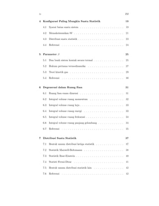 iv                                                                                     ISI

4 Konﬁgurasi Paling Mungkin Suatu Statistik                                            19

     4.1   Syarat batas suatu sistem . . . . . . . . . . . . . . . . . . . . . .       19

     4.2   Memaksimumkan W . . . . . . . . . . . . . . . . . . . . . . . . .           21

     4.3   Distribusi suatu statistik . . . . . . . . . . . . . . . . . . . . . . .    23

     4.4   Referensi   . . . . . . . . . . . . . . . . . . . . . . . . . . . . . . .   24


5 Parameter β                                                                          25

     5.1   Dua buah sistem kontak secara termal . . . . . . . . . . . . . . .          25

     5.2   Hukum pertama termodinamika           . . . . . . . . . . . . . . . . . .   27

     5.3   Teori kinetik gas . . . . . . . . . . . . . . . . . . . . . . . . . . .     29

     5.4   Referensi   . . . . . . . . . . . . . . . . . . . . . . . . . . . . . . .   30


6 Degenerasi dalam Ruang Fasa                                                          31

     6.1   Ruang fasa enam dimensi . . . . . . . . . . . . . . . . . . . . . .         31

     6.2   Integral volume ruang momentum . . . . . . . . . . . . . . . . .            32

     6.3   Integral volume ruang laju . . . . . . . . . . . . . . . . . . . . . .      33

     6.4   Integral volume ruang energi . . . . . . . . . . . . . . . . . . . .        33

     6.5   Integral volume ruang frekuensi . . . . . . . . . . . . . . . . . . .       34

     6.6   Integral volume ruang panjang gelombang . . . . . . . . . . . . .           34

     6.7   Referensi   . . . . . . . . . . . . . . . . . . . . . . . . . . . . . . .   35


7 Distribusi Suatu Statistik                                                           37

     7.1   Bentuk umum distribusi ketiga statistik . . . . . . . . . . . . . .         37

     7.2   Statistik Maxwell-Boltzmann . . . . . . . . . . . . . . . . . . . .         38

     7.3   Statistik Bose-Einstein . . . . . . . . . . . . . . . . . . . . . . . .     40

     7.4   Statisti Fermi-Dirac . . . . . . . . . . . . . . . . . . . . . . . . .      41

     7.5   Bentuk umum distribusi statistik lain . . . . . . . . . . . . . . .         42

     7.6   Referensi   . . . . . . . . . . . . . . . . . . . . . . . . . . . . . . .   42
 