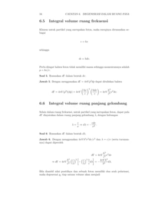 34                    CATATAN 6. DEGENERASI DALAM RUANG FASA

6.5     Integral volume ruang frekuensi

Khusus untuk partikel yang merupakan foton, maka energinya dirumuskan se-
bagai


                                       ǫ = hν


sehingga


                                      dǫ = hdν.


Perlu diingat bahwa foton tidak memiliki massa sehingga momentumnya adalah
p = hν/c.

Soal 5. Rumuskan dΓ dalam bentuk dν.

Jawab 5. Dengan menggunakan dΓ = 4πV p2 dp dapat dituliskan bahwa

                                                   2
                                          hν           hdν           h3 2
           dΓ = 4πV (p2 )(dp) = 4πV                          = 4πV      ν dν.
                                           c            c            c3


6.6     Integral volume ruang panjang gelombang

Selain dalam ruang frekuensi, untuk partikel yang merupakan foton, dapat pula
dΓ dinyatakan dalam ruang panjang gelombang λ, dengan hubungan

                                     c         cdν
                             λ=        ⇒ dλ = − 2 .
                                     ν          ν

Soal 6. Rumuskan dΓ dalam bentuk dλ.

Jawab 6. Dengan menggunakan 4πV h3 ν 2 dν/c3 dan λ = c/ν (serta turunan-
nya) dapat diperoleh



                                                              h3 2
                                                       dΓ = 4πV   ν dν
                                                               c3
                        h3   c   2        c    2   1        4πV h3
           ⇒ dΓ = 4πV                 −              dλ = −        dλ.
                        c3   λ            λ        c          λ4


Bila diambil nilai positifnya dan sebuah foton memiliki dua arah polarisasi,
maka degenerasi gj tiap satuan volume akan menjadi
 
