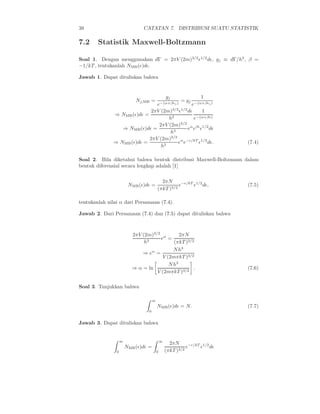 38                             CATATAN 7. DISTRIBUSI SUATU STATISTIK

7.2     Statistik Maxwell-Boltzmann

Soal 1. Dengan menggunakan dΓ = 2πV (2m)3/2 ǫ1/2 dǫ, gj ≡ dΓ/h3 , β =
−1/kT , tentukanlah NMB (ǫ)dǫ.

Jawab 1. Dapat dituliskan bahwa


                                   gj                1
                            Nj,MB =       = gj −(α+βǫ )
                               e−(α+βǫj )       e         j


                            2πV (2m)3/2 ǫ1/2 dǫ       1
              ⇒ NMB (ǫ)dǫ =
                                    h3           e−(α+βǫ)
                                          3/2
                                2πV (2m)
                 ⇒ NMB (ǫ)dǫ =                eα eβǫ ǫ1/2 dǫ
                                      h3
                            2πV (2m)3/2 α −ǫ/kT 1/2
              ⇒ NMB (ǫ)dǫ =              e e       ǫ dǫ.                     (7.4)
                                 h3

Soal 2. Bila diketahui bahwa bentuk distribusi Maxwell-Boltzmann dalam
bentuk diferensial secara lengkap adalah [1]

                                            2πN
                         NMB (ǫ)dǫ =                e−ǫ/kT ǫ1/2 dǫ,          (7.5)
                                          (πkT )3/2

tentukanlah nilai α dari Persamaan (7.4).

Jawab 2. Dari Persamaan (7.4) dan (7.5) dapat dituliskan bahwa



                           2πV (2m)3/2 α       2πN
                                      e =
                                h3          (πkT )3/2
                                            N h3
                               ⇒ eα =
                                       V (2mπkT )3/2
                                          N h3
                           ⇒ α = ln                  .                       (7.6)
                                     V (2mπkT )3/2

Soal 3. Tunjukkan bahwa

                                      ∞
                                          NMB (ǫ)dǫ = N.                     (7.7)
                                  0


Jawab 3. Dapat dituliskan bahwa


                    ∞                         ∞
                                                    2πN
                        NMB (ǫ)dǫ =                         e−ǫ/kT ǫ1/2 dǫ
                0                         0       (πkT )3/2
 