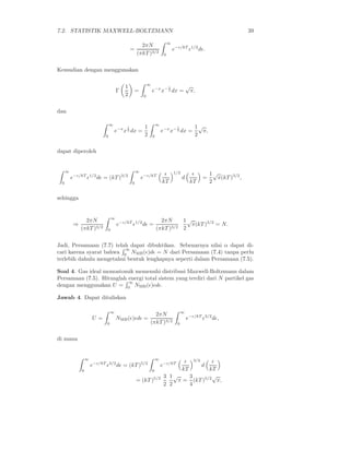 7.2. STATISTIK MAXWELL-BOLTZMANN                                                                                       39

                                                                            ∞
                                                    2πN
                                              =                                 e−ǫ/kT ǫ1/2 dǫ.
                                                  (πkT )3/2             0


Kemudian dengan menggunakan

                                          1                ∞
                                                                            1             √
                                      Γ       =                e−x x− 2 dx =               π,
                                          2            0


dan

                                 ∞
                                          1            1           ∞
                                                                                  1           1√
                                     e−x x 2 dx =                      e−x x− 2 dx =            π,
                             0                         2       0                              2

dapat diperoleh


      ∞                                           ∞
                                                                        ǫ       1/2         ǫ          1√
          e−ǫ/kT ǫ1/2 dǫ = (kT )3/2                   e−ǫ/kT                          d            =     π(kT )3/2 ,
  0                                           0                        kT                  kT          2

sehingga


                 2πN              ∞
                                                                     2πN     1√
           ⇒                          e−ǫ/kT ǫ1/2 dǫ =                         π(kT )3/2 = N.
               (πkT )3/2      0                                    (πkT )3/2 2

Jadi, Persamaan (7.7) telah dapat dibuktikan. Sebenarnya nilai α dapat di-
                          ∞
cari karena syarat bahwa 0 NMB (ǫ)dǫ = N dari Persamaan (7.4) tanpa perlu
terlebih dahulu mengetahui bentuk lengkapnya seperti dalam Persamaan (7.5).

Soal 4. Gas ideal monoatomik memenuhi distribusi Maxwell-Boltzmann dalam
Persamaan (7.5). Hitunglah energi total sistem yang terdiri dari N partikel gas
                           ∞
dengan menggunakan U = 0 NMB (ǫ)ǫdǫ.

Jawab 4. Dapat dituliskan

                                  ∞                                                   ∞
                                                             2πN
                       U=             NMB (ǫ)ǫdǫ =                                        e−ǫ/kT ǫ3/2 dǫ,
                              0                            (πkT )3/2              0


di mana


                   ∞                                               ∞                         3/2
                                                                                       ǫǫ
                       e−ǫ/kT ǫ3/2 dǫ = (kT )5/2                       e−ǫ/kT                      d
               0                                               0                      kT
                                                                                       kT
                                                                        3 1√   3        √
                                                  = (kT )5/2                π = (kT )5/2 π,
                                                                        2 2    4
 