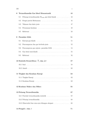 ISI                                                                                      v

8 Termodinamika Gas Ideal Monoatomik                                                    43

      8.1   Peluang termodinamika Wmaks gas ideal klasik . . . . . . . . . .            43

      8.2   Fungsi partisi Boltzmann . . . . . . . . . . . . . . . . . . . . . .        45

      8.3   Tekanan dan kalor jenis . . . . . . . . . . . . . . . . . . . . . . .       47

      8.4   Persamaan keadaan . . . . . . . . . . . . . . . . . . . . . . . . .         49

      8.5   Referensi   . . . . . . . . . . . . . . . . . . . . . . . . . . . . . . .   50


9 Paradoks Gibb                                                                         51

      9.1   Entropi gas klasik . . . . . . . . . . . . . . . . . . . . . . . . . .      51

      9.2   Pencampuran dua gas berbeda jenis . . . . . . . . . . . . . . . .           52

      9.3   Pencampuran gas sejenis: paradoks Gibb . . . . . . . . . . . . .            54

      9.4   Gas ideal semi-klasik . . . . . . . . . . . . . . . . . . . . . . . . .     55

      9.5   Referensi   . . . . . . . . . . . . . . . . . . . . . . . . . . . . . . .   56


10 Statistik Fermi-Dirac: N j dan ∆S                                                    57

      10.1 Soal . . . . . . . . . . . . . . . . . . . . . . . . . . . . . . . . . .     58

      10.2 Jawab . . . . . . . . . . . . . . . . . . . . . . . . . . . . . . . . .      60


11 Tingkat dan Keadaan Energi                                                           63

      11.1 Tingkat Energi . . . . . . . . . . . . . . . . . . . . . . . . . . . .       63

      11.2 Keadaan Energi . . . . . . . . . . . . . . . . . . . . . . . . . . . .       63


12 Keadaan Makro dan Mikro                                                              65


13 Peluang Termodinamika                                                                67

      13.1 Postulat termodinamika statistik . . . . . . . . . . . . . . . . . .         67

      13.2 Peluang termodinamika . . . . . . . . . . . . . . . . . . . . . . .          68

      13.3 Observabel dan rata-rata bilangan okupasi . . . . . . . . . . . . .          68


14 Pengali α dan β                                                                      71
 