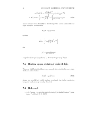 42                             CATATAN 7. DISTRIBUSI SUATU STATISTIK

                                    4πV (2m)3/2       1
                    ⇒ NFD (ǫ)dǫ =          3
                                                              ǫ1/2 dǫ
                                         h      e −(α+βǫ) + 1
                                            3
                                    2m      2
                                                               1
           ⇒ NFD (ǫ)dǫ = V 4π                   ǫ1/2                   dǫ.   (7.11)
                                    h2                 e(ǫ−ǫF )/kT + 1


Khusus untuk statistik Fermi-Dirac, distribusi partikel (dalam hal ini elektron)
dapat dituliskan dalam bentuk


                               N (ǫ)dǫ = g(ǫ)f (ǫ)dǫ,


di mana

                                                       3
                                                2m     2
                           g(ǫ) = V 4π                     ǫ1/2
                                                h2


dan

                                                 1
                               f (ǫ) =
                                         e(ǫ−ǫF )/kT + 1

yang dikenal sebagai fungsi Fermi. ǫF disebut sebagai energi Fermi.



7.5       Bentuk umum distribusi statistik lain

Walaupun tidak lazim dituliskan, secara umum ketiga statistik seharusnya dapat
dituliskan dalam bentuk


                               N (ǫ)dǫ = g(ǫ)f (ǫ)dǫ,                        (7.12)

dengan g(ǫ) memiliki arti jumlah keadaan energi pada tiap tingkat energi atau
kerapatan keadaan energi (density of states).



7.6       Referensi
     1. A. J. Pointon, ”An Introduction to Statistical Physics for Students”, Long-
        mans, First Print, 25-26 (1967)
 