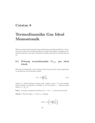 Catatan 8

Termodinamika Gas Ideal
Monoatomik

Dalam gas ideal segala interaksi yang terjadi antara partikel-partikel gas, terma-
suk yang terjadi saat partikel-partikel gas saling bertumbukan, dianggap mem-
berikan pengaruh yang dapat diabaikan terhadap sifat-sifat termodinamika gas
[1].



8.1     Peluang termodinamika Wmaks gas ideal
        klasik

Peluang termodinamika suatu keadaan makro dari gas ideal yang mengandung
N partikel gas tak berstruktur adalah

                                                    N
                                                   gj j
                                   W = N!               ,                    (8.1)
                                               j
                                                   Nj !


dengan Nj adalah bilangan okupasi pada tingkat energi j, di mana tingkat
energi tersebut terdegenerasi sejumlah gj dan berenergi ǫj . Terpenuhi pula
bahwa N = j Nj .

Soal 1. Gunakan aproksimasi Stirling ln x! ≃ x ln x − x untuk mencari ln W.

Jawab 1. Bentuk ln      j   xj =    j   ln xj , sehingga


                                                                        
                                                                     N
                                                                    gj j
                                            ln W = ln N !               
                                                                j
                                                                    Nj !

                                            43
 
