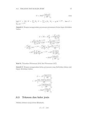 8.3. TEKANAN DAN KALOR JENIS                                                                   47


                                                      ∂ ln Z
                                  U = N kT 2                                                 (8.8)
                                                       ∂T      V


dari U = N ǫ, N =           j   Nj , U =         j ǫj Nj ,     Nj = gj Ae−ǫj /kT , dan Z =
         −ǫj /kT
  j gj e         .

Jawab 8. Dengan menggunakan persamaan-persamaan di atas dapat dituliskan
bahwa



                                                           U                  j ǫj Nj
                                        U = Nǫ = N           =N
                                                           N                   j    Nj
                                            −ǫj /kT                           −ǫj /kT
                                j ǫj gj Ae                      j ǫj g j e
                       =N                −ǫj /kT
                                                       =N                −ǫj /kT
                                 j gj Ae                         j gj e

               N                            N                      ∂(e−ǫj /kT )
           =           ǫj gj e−ǫj /kT =                gj kT 2
               Z   j
                                            Z    j
                                                                      ∂T
                          N ∂                                          N      ∂Z
                   = kT 2                   gj e−ǫj /kT = kT 2
                          Z ∂T          j
                                                                       Z      ∂T     V

                                                                           ∂ ln Z
                                                       = N kT 2                          .
                                                                            ∂T       V


Soal 9. Turunkan Persamaan (8.8) dari Persamaan (8.7).

Jawab 9. Dengan menggunakan kedua persamaan yang disebutkan dalam soal,
dapat dituliskan bahwa


                                                ∂(F/T )
                                      U = −T 2
                                                  ∂T               V

                                  2   ∂(−N kT ln Z/T )
                        = −T
                                             ∂T                    V
                                            ∂(N k ln Z)
                                      = T2
                                                ∂T                 V
                                                 ∂ ln Z
                                       = N kT 2                        .
                                                  ∂T            V




8.3     Tekanan dan kalor jenis

Melalui deﬁnisi energi bebas Helmholtz


                                         F = U − TS
 