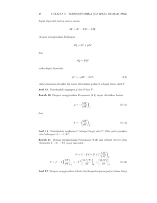 48        CATATAN 8. TERMODINAMIKA GAS IDEAL MONOATOMIK

dapat diperoleh bahwa secara umum


                            dF = dU − T dS − SdT.


Dengan menggunakan hubungan


                                 dQ = dU + pdV


dan


                                   dQ = T dS


maka dapat diperoleh


                             dF = −pdV − SdT.                                (8.9)

Dari persamaan terakhir ini dapat diturunkan p dan S sebagai fungsi dari F .

Soal 10. Tentukanlah ungkapan p dan S dari F .

Jawab 10. Dengan menggunakan Persamaan (8.9) dapat dituliskan bahwa


                                            ∂F
                                 p=−                                        (8.10)
                                            ∂V   T


dan


                                            ∂F
                                 S=−                 .                      (8.11)
                                            ∂T   V


Soal 11. Tentukanlah ungkapan U sebagai fungsi dari F . Bila perlu gunakan
pula hubungan β = −1/kT .

Jawab 11. Dengan menggunakan Persamaan (8.11) dan deﬁnisi energi bebas
Helmholtz F = U − T S dapat diperoleh


                                                                 ∂F
                                  F = U − TS = U + T
                                                                 ∂T     V
                       ∂F               2   ∂(F/T )            ∂(βF )
         U =F −T                 = −T                        =              (8.12)
                       ∂T    V                ∂T         V       ∂β     V


Soal 12. Dengan menggunakan deﬁnisi dari kapasitas panas pada volume tetap
 