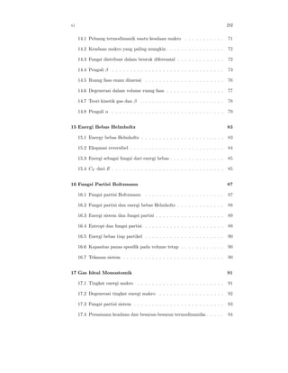 vi                                                                                    ISI

     14.1 Peluang termodinamik suatu keadaan makro . . . . . . . . . . .              71

     14.2 Keadaan makro yang paling mungkin . . . . . . . . . . . . . . . .           72

     14.3 Fungsi distribusi dalam bentuk diferensial . . . . . . . . . . . . .        72

     14.4 Pengali β . . . . . . . . . . . . . . . . . . . . . . . . . . . . . . .     73

     14.5 Ruang fasa enam dimensi . . . . . . . . . . . . . . . . . . . . . .         76

     14.6 Degenerasi dalam volume ruang fasa . . . . . . . . . . . . . . . .          77

     14.7 Teori kinetik gas dan β     . . . . . . . . . . . . . . . . . . . . . . .   78

     14.8 Pengali α . . . . . . . . . . . . . . . . . . . . . . . . . . . . . . .     79


15 Energi Bebas Helmholtz                                                             83

     15.1 Energy bebas Helmholtz . . . . . . . . . . . . . . . . . . . . . . .        83

     15.2 Ekspansi reversibel . . . . . . . . . . . . . . . . . . . . . . . . . .     84

     15.3 Energi sebagai fungsi dari energi bebas . . . . . . . . . . . . . . .       85

     15.4 CV dari E . . . . . . . . . . . . . . . . . . . . . . . . . . . . . . .     85


16 Fungsi Partisi Boltzmann                                                           87

     16.1 Fungsi partisi Boltzmann . . . . . . . . . . . . . . . . . . . . . .        87

     16.2 Fungsi partisi dan energi bebas Helmholtz . . . . . . . . . . . . .         88

     16.3 Energi sistem dan fungsi partisi . . . . . . . . . . . . . . . . . . .      89

     16.4 Entropi dan fungsi partisi . . . . . . . . . . . . . . . . . . . . . .      89

     16.5 Energi bebas tiap partikel . . . . . . . . . . . . . . . . . . . . . .      90

     16.6 Kapasitas panas spesiﬁk pada volume tetap . . . . . . . . . . . .           90

     16.7 Tekanan sistem . . . . . . . . . . . . . . . . . . . . . . . . . . . .      90


17 Gas Ideal Monoatomik                                                               91

     17.1 Tingkat energi makro . . . . . . . . . . . . . . . . . . . . . . . .        91

     17.2 Degenerasi tingkat energi makro . . . . . . . . . . . . . . . . . .         92

     17.3 Fungsi partisi sistem . . . . . . . . . . . . . . . . . . . . . . . . .     93

     17.4 Persamaan keadaan dan besaran-besaran termodinamika . . . . .               94
 