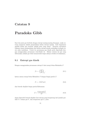 Catatan 9

Paradoks Gibb

Saat dua jenis gas berbeda dengan entropi masing-masing dicampur, maka en-
tropi campuran adalah penjumlahan kedua entropi semula. Lalu bagaimana
apabila kedua gas tersebut adalah jenis yang sama? Ternyata entropinya
bukanya hanya penjumlahan dari kedua entropi semula melainkan terdapat su-
atu suku tambahan. Untuk itu perumusan gas klasik perlu diperbaiki den-
gan menggunakan perumusan semi-klasik [1]. Dalam catatan ini gas yang
dibicarakan adalah gas ideal monoatomik tanpa adanya struktur di dalamnya.



9.1     Entropi gas klasik

Dengan menggunakan perumusan entropi S dari energi bebas Helmholtz F


                                       ∂F
                              S=−               ,                        (9.1)
                                       ∂T   V


kaitan antara energi bebas Helmholtz F dengan fungsi partisi Z


                              F = −N kT ln Z,                            (9.2)


dan bentuk eksplisit fungsi partisi Boltzmann

                                                3
                                  V (2πmkT ) 2
                             Z=                ,                         (9.3)
                                       h3

dapat diperoleh bentuk eksplisit dari entropi yang bergantung dari jumlah par-
tikel N , volume gas V , dan temperatur gas T , yaitu

                                     51
 