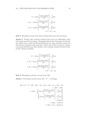 9.2. PENCAMPURAN DUA GAS BERBEDA JENIS                                           53



                                                     3
                                     V (2πmkT ) 2         3
                      S = N k ln                         + N k,
                                          h3              2
                                                 3
                               V (2πm1 kT ) 2             3
                ⇒ S1 = N1 k ln                           + N1 k,
                                    h3                    2
                                                 3
                                    V (2πm2 kT ) 2        3
                ⇒ S1 = N2 k ln                           + N2 k,
                                         h3               2
                                             ⇒ S = S1 + S2 .

Soal 3. Hitunglah entropi total sistem setelah kedua jenis gas bercampur.

Jawab 3. Setelah sekat pemisah ruangan kedua jenis gas dihilangkan maka
kedua jenis gas akan bercampur. Mengingat tekanan dan temperatur awal kedua
gas adalah sama, maka partikel-partikel kedua gas akan memiliki temperatur
dan tekanan campuran yang sama pula. Hanya saja setelah tercampur, masing-
masing partikel kedua gas akan melihat voume ruangan menjadi dua kali volume
semula. Dengan demikian


                                                     3
                                     V ′ (2πmkT ) 2        3
                     S ′ = N k ln                         + N k,
                                            h3             2
                                                 3
                  ′              2V (2πm1 kT ) 2          3
               ⇒ S1 = N1 k ln                            + N1 k,
                                       h3                 2
                                                 3
                  ′              2V (2πm2 kT ) 2          3
               ⇒ S1 = N2 k ln                            + N2 k,
                                       h3                 2
                                             ⇒ S ′ = S1 + S2 .
                                                      ′    ′



Soal 4. Hitunglah perubahan entropi sistem ∆S.

Jawab 4. Perubahan entropi sistem ∆S = S ′ − S sehingga



     ∆S = S ′ − S = (S1 + S2 ) − (S1 + S2 ) = (S1 − S1 ) + (S2 − S2 )
                      ′    ′                    ′            ′

                                                             = ∆S1 + ∆S2 .
                                                              3
                                            2V (2πm1 kT ) 2         3
                    ⇒ ∆S1 =      N1 k ln                           + N1 k
                                                  h3                2
                                                              3
                                             V (2πm1 kT ) 2         3
                             − N1 k ln                             + N1 k
                                                  h3                2
                                                                  = N1 k ln 2.
                                                         ⇒ ∆S2 = N2 k ln 2.
                                              ⇒ ∆S = (N1 + N2 )k ln 2.
 
