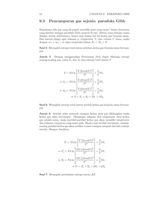 54                                            CATATAN 9. PARADOKS GIBB

9.3     Pencampuran gas sejenis: paradoks Gibb

Bagaimana bila gas yang dicampur memiliki jenis yang sama? Suatu fenomena
yang disebut sebagai paradoks Gibb muncul di sini. Sistem yang ditinjau sama
dengan sistem sebelumnya, hanya saja dalam hal ini kedua gas berjenis sama.
Dan karena dijaga agar tekanan p, temperatur T , dan volume V sama, maka
dengan m1 = m2 = m akan terpenuhi bahwa N1 = N2 = N .

Soal 5. Hitunglah entropi total sistem sebelum kedua gas berjenis sama bercam-
pur.

Jawab 5. Dengan menggunakan Persamaan (9.4) dapat dihitung entropi
masing-masing gas, yaitu S1 dan S2 dan entropi total sistem S


                                               3
                                    V (2πmkT ) 2        3
                     S = N k ln                        + N k,
                                         h3             2
                                               3
                                    V (2πmkT ) 2        3
                 ⇒ S1 = N k ln                         + N k,
                                         h3             2
                                               3
                                    V (2πmkT ) 2        3
                 ⇒ S2 = N k ln                         + N k,
                                         h3             2
                           ⇒ S = S1 + S2 = 2S1 = 2S2 .


Soal 6. Hitunglah entropi total sistem setelah kedua gas berjenis sama bercam-
pur.

Jawab 6. Setelah sekat pemisah ruangan kedua jenis gas dihilangkan maka
kedua gas akan bercampur. Mengingat tekanan dan temperatur awal kedua
gas adalah sama, maka partikel-partikel kedua gas akan memiliki temperatur
dan tekanan campuran yang sama pula. Hanya saja setelah tercampur, masing-
masing partikel kedua gas akan melihat voume ruangan menjadi dua kali volume
semula. Dengan demikian


                                                   3
                                    V ′ (2πmkT ) 2       3
                     S ′ = N k ln                       + N k,
                                           h3            2
                                                   3
                   ′              (2V )(2πmkT ) 2        3
                ⇒ S1 = N k ln                           + N k,
                                         h3              2
                                                   3
                   ′              (2V )(2πmkT ) 2        3
                ⇒ S1 = N k ln                           + N k,
                                         h3              2
                            ⇒ S ′ = S1 + S2 = 2S1 = 2S2 .
                                     ′    ′     ′     ′




Soal 7. Hitunglah perubahan entropi sistem ∆S.
 