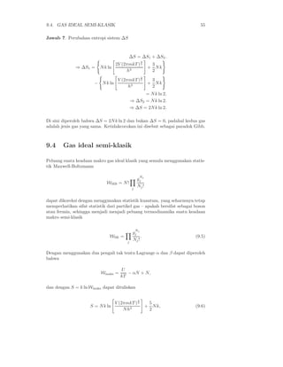 9.4. GAS IDEAL SEMI-KLASIK                                                  55

Jawab 7. Perubahan entropi sistem ∆S



                                          ∆S = ∆S1 + ∆S2 .
                                                     3
                                 2V (2πmkT ) 2             3
              ⇒ ∆S1 =     N k ln                          + Nk
                                      h3                   2
                                                     3
                                   V (2πmkT ) 2            3
                       − N k ln                           + Nk
                                        h3                 2
                                                  = N k ln 2.
                                            ⇒ ∆S2 = N k ln 2.
                                            ⇒ ∆S = 2N k ln 2.

Di sini diperoleh bahwa ∆S = 2N k ln 2 dan bukan ∆S = 0, padahal kedua gas
adalah jenis gas yang sama. Ketidakcocokan ini disebut sebagai paradok Gibb.



9.4     Gas ideal semi-klasik

Peluang suatu keadaan makro gas ideal klasik yang semula menggunakan statis-
tik Maxwell-Boltzmann

                                                     N
                                                 gj j
                              WMB = N !
                                             j
                                                 Nj !


dapat dikoreksi dengan menggunakan statistik kuantum, yang seharusnya tetap
memperhatikan sifat statistik dari partikel gas – apakah bersifat sebagai boson
atau fermin, sehingga menjadi menjadi peluang termodinamika suatu keadaan
makro semi-klasik

                                                 N
                                             gj j
                               WSK =              .                       (9.5)
                                        j
                                             Nj !

Dengan menggunakan dua pengali tak tentu Lagrange α dan β dapat diperoleh
bahwa

                                     U
                           Wmaks =      − αN + N,
                                     kT

dan dengan S = k ln Wmaks dapat dituliskan

                                                 3
                                  V (2πmkT ) 2            5
                     S = N k ln                          + N k,           (9.6)
                                      N h3                2
 